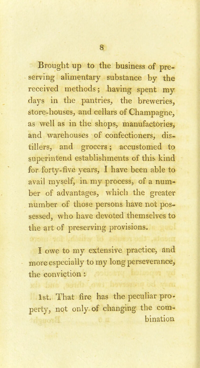 Brought up to the business of pre- serving alimentary substance by the received methods ; having spent my days in the pantries, the breweries, store-houses, and cellars of Champagne, as well as in the shops, manufactories, and warehouses of confectioners, dis- tillers, and grocers ; accustomed to superintend establishments of this kind for forty-five years, I have been able to avail myself, in. my process, of a num- ber of advantages, which the greater number of those persons have not pos- sessed, who have devoted themselves to the art of preserving provisions. I owe to my extensive practice, and more especially to my long perseverance, the conviction : 1st. That fire has the peculiar pro- perty, not only of changing the com- bination