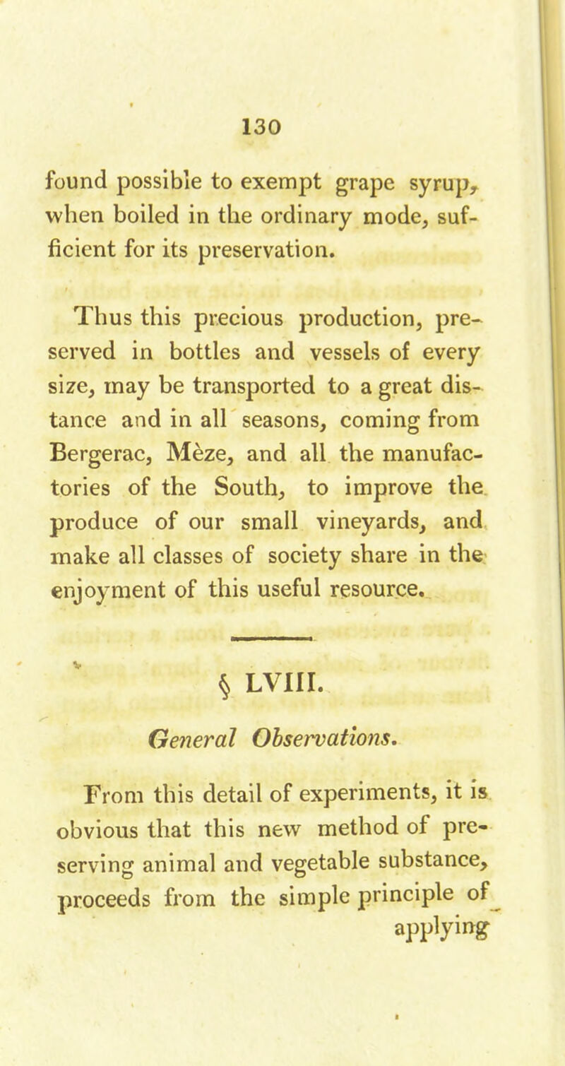 found possible to exempt grape syrup,, when boiled in the ordinary mode, suf- ficient for its preservation. Thus this precious production, pre- served in bottles and vessels of every size, may be transported to a great dis- tance and in all seasons, coming from Bergerac, Mèze, and all the manufac- tories of the South, to improve the produce of our small vineyards, and make all classes of society share in the enjoyment of this useful resource. § LVIII. General Observations. From this detail of experiments, it is obvious that this new method of pre- serving animal and vegetable substance, proceeds from the simple principle of applying