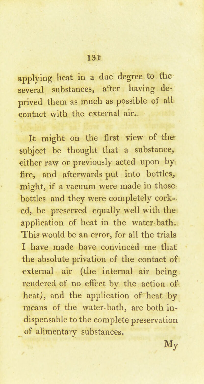 applying heat in a due degree to the several substances, after having de- prived them as much as possible of all contact with the external air.. It might on the first view of the subject be thought that a substance, either raw or previously acted upon by fire, and afterwards put into bottles, might, if a vacuum were made in those bottles and they were completely cork- ed, be preserved equally well with the application of heat in the water bath. This would be an error, for all the trials I have made have convinced me that the absolute privation of the contact of external air (the internal air being rendered of no effect by the action of heatj, and the application of heat by means of the water-bath, are both in- dispensable to the complete preservation of alimentary substances. My
