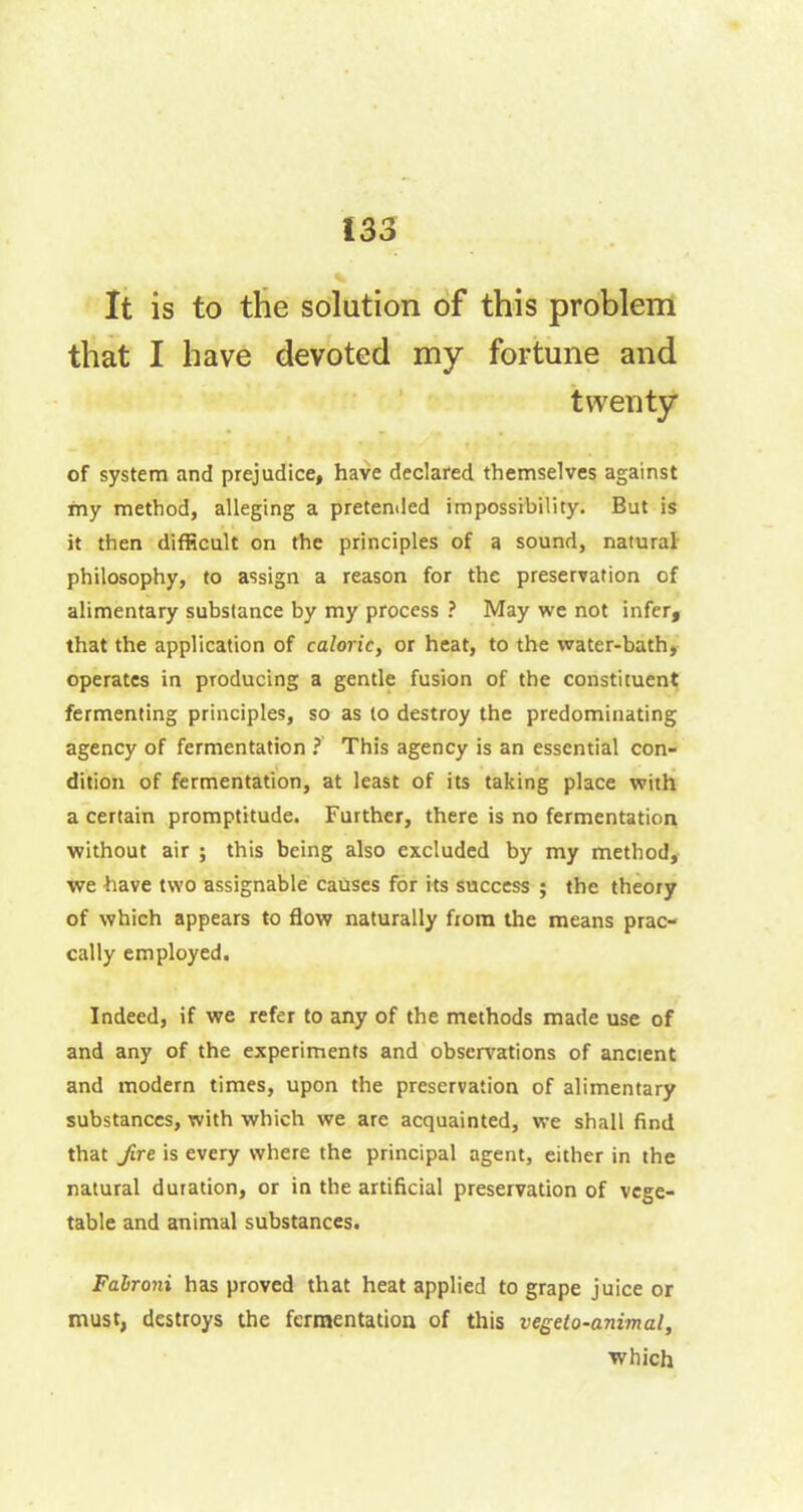 Ï33 It is to the solution of this problem that I have devoted my fortune and twenty of system and prejudice, have declared themselves against my method, alleging a pretended impossibility. But is it then difficult on the principles of a sound, natural philosophy, to assign a reason for the preservation of alimentary substance by my process ? May we not infer, that the application of caloric, or heat, to the water-bath, operates in producing a gentle fusion of the constituent fermenting principles, so as to destroy the predominating agency of fermentation ? This agency is an essential con- dition of fermentation, at least of its taking place with a certain promptitude. Further, there is no fermentation without air ; this being also excluded by my method, we have two assignable causes for its success ; the theory of which appears to flow naturally from the means prac- cally employed. Indeed, if we refer to any of the methods made use of and any of the experiments and observations of ancient and modern times, upon the preservation of alimentary substances, with which we are acquainted, we shall find that fire is every where the principal agent, either in the natural duration, or in the artificial preservation of vege- table and animal substances. Fahroni has proved that heat applied to grape juice or must, destroys the fermentation of this vegeto-animal, which