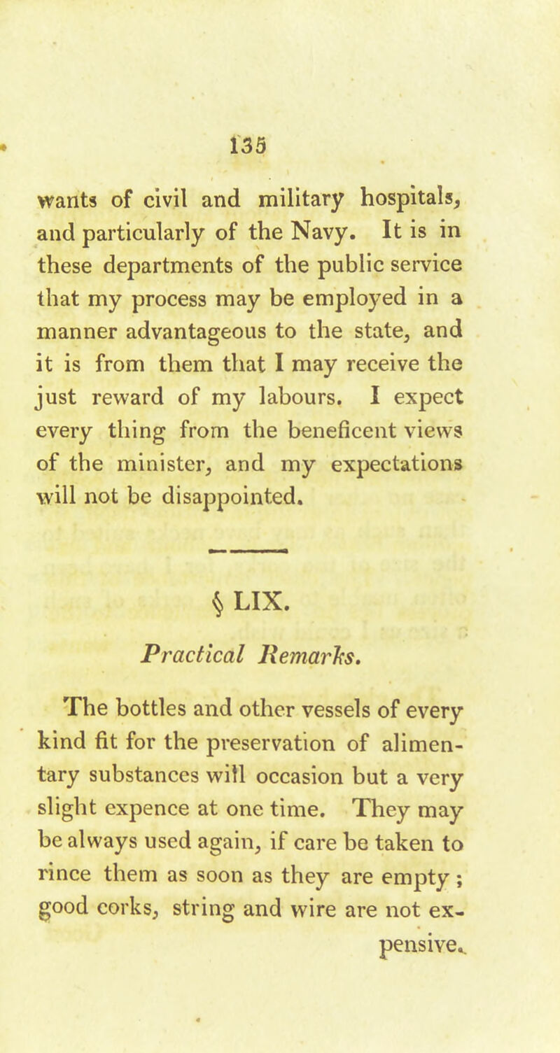wants of civil and military hospitals, and particularly of the Navy. It is in these departments of the public service that my process may be employed in a manner advantageous to the state, and it is from them that I may receive the just reward of my labours. I expect every thing from the beneficent views of the minister, and my expectations will not be disappointed. § LIX. Practical Remarks. The bottles and other vessels of every kind fit for the preservation of alimen- tary substances will occasion but a very slight expence at one time. They may be always used again, if care be taken to rince them as soon as they are empty ; good corks, string and wire are not ex- pensive..