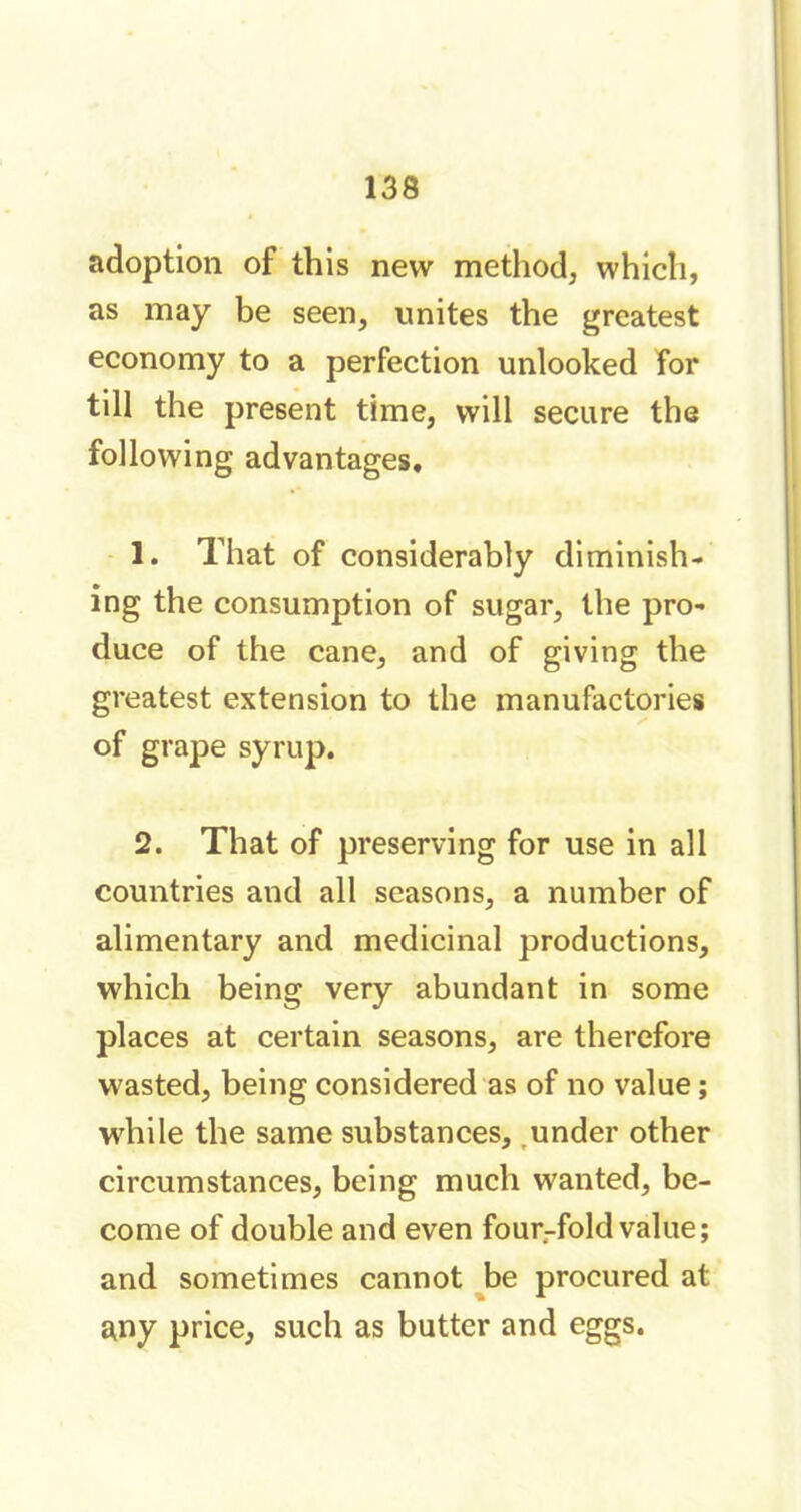 adoption of this new method, which, as may be seen, unites the greatest economy to a perfection unlooked for till the present time, will secure the following advantages. 1. That of considerably diminish- ing the consumption of sugar, the pro- duce of the cane, and of giving the greatest extension to the manufactories of grape syrup. 2. That of preserving for use in all countries and all seasons, a number of alimentary and medicinal productions, which being very abundant in some places at certain seasons, are therefore wasted, being considered as of no value ; while the same substances, under other circumstances, being much wanted, be- come of double and even four-fold value; and sometimes cannot be procured at any price, such as butter and eggs.