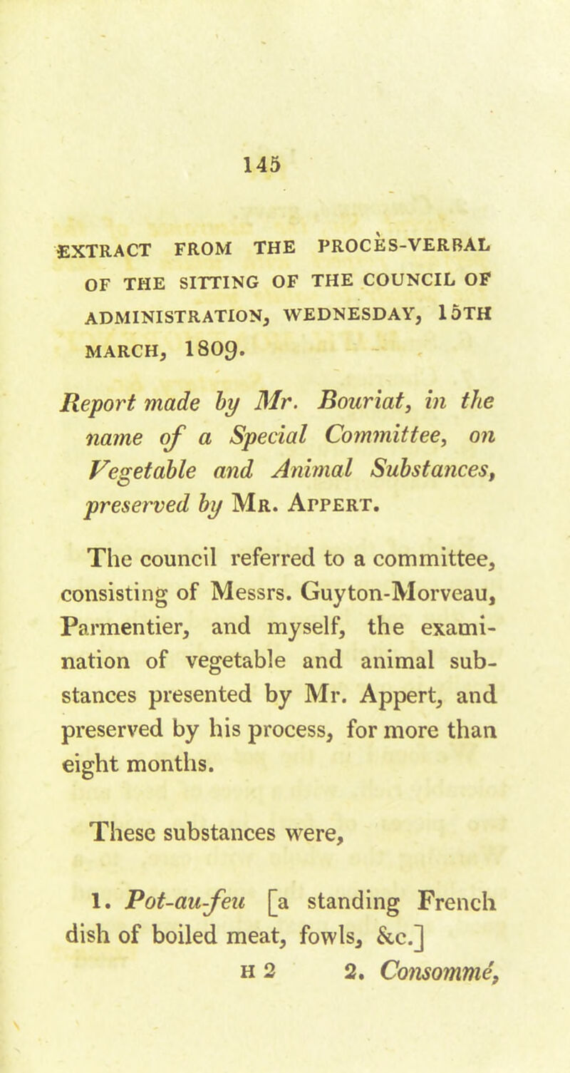 EXTRACT FROM THE PROCES-VERBAL OF THE SITTING OF THE COUNCIL OF ADMINISTRATION, WEDNESDAY, loTH MARCH, 1809. Report made by Mr. Bouriat, in the name of a Special Committee, on Vegetable and Animal Substancest preserved by Mr. Appert. The council referred to a committee, consisting of Messrs. Guyton-Morveau, Parmentier, and myself, the exami- nation of vegetable and animal sub- stances presented by Mr. Appert, and preserved by his process, for more than eight months. These substances were, 1. Pot-aufea [a standing French dish of boiled meat, fowls, &c.] h 2 2. Consommé,