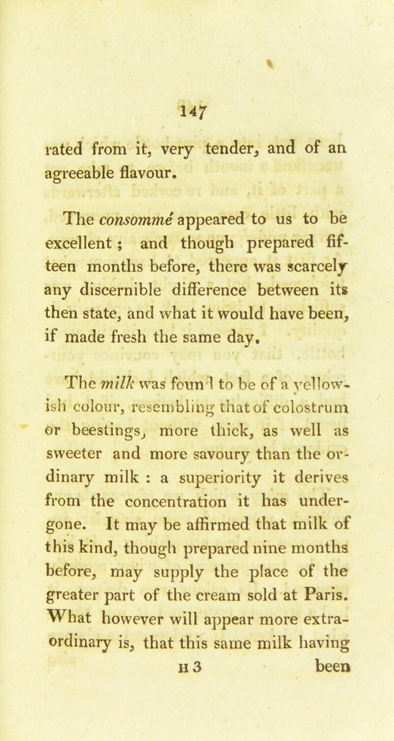 rated from it, very tender, and of an agreeable flavour. The consommé appeared to us to be excellent ; and though prepared fif- teen months before, there was scarcely any discernible difference between its then state, and what it would have been, if made fresh the same day. • ' , , .. 4 The milk was fourni to be of a yellow- ► ish colour, resembling that of colostrum or beestings, more thick, as well as sweeter and more savoury than the or- dinary milk : a superiority it derives from the concentration it has under- gone. It may be affirmed that milk of this kind, though prepared nine months before, may supply the place of the greater part of the cream sold at Paris. What however will appear more extra- ordinary is, that this same milk having h 3 been