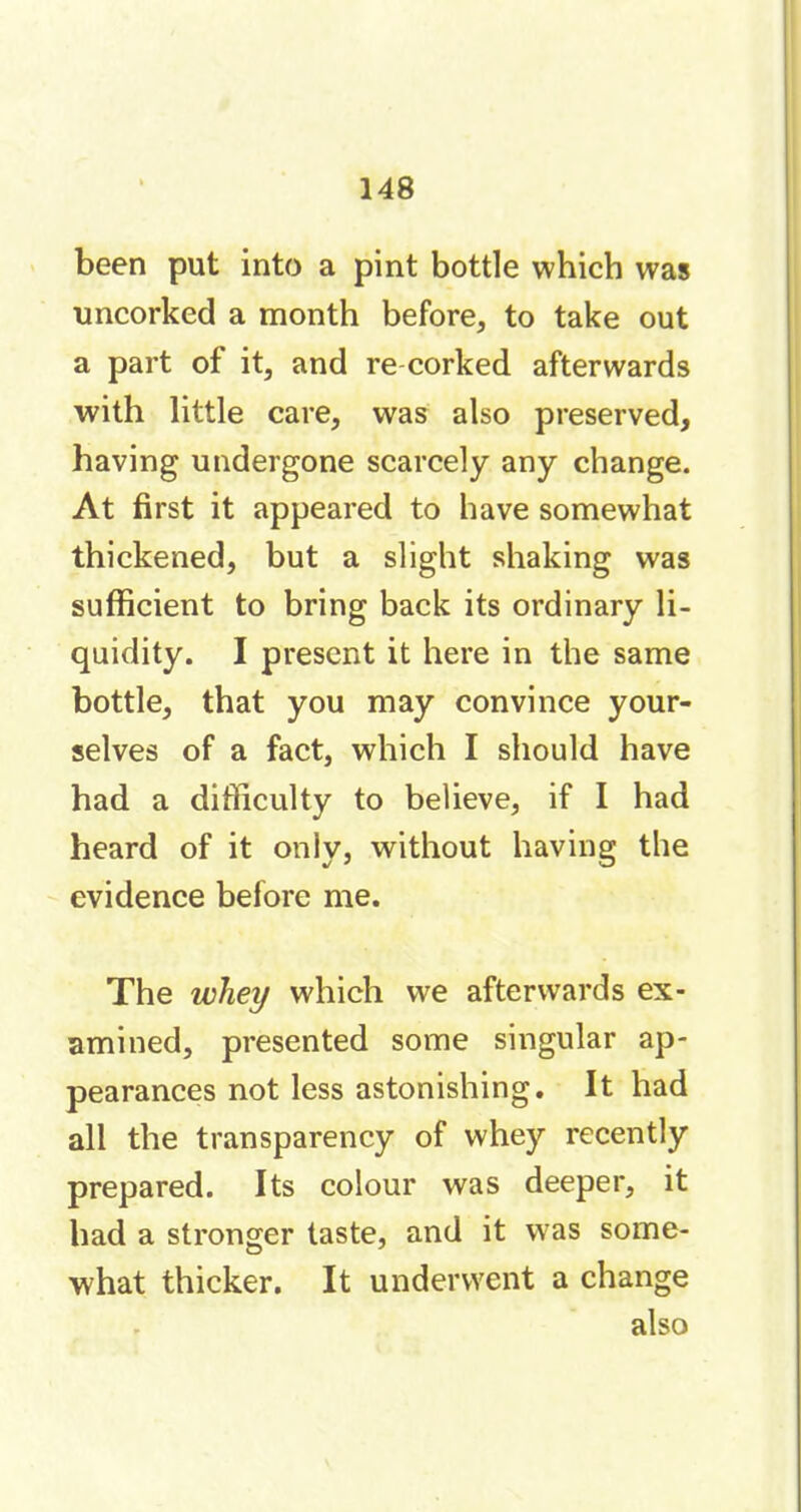 been put into a pint bottle which was uncorked a month before, to take out a part of it, and re corked afterwards with little care, was also preserved, having undergone scarcely any change. At first it appeared to have somewhat thickened, but a slight shaking was sufficient to bring back its ordinary li- quidity. I present it here in the same bottle, that you may convince your- selves of a fact, which I should have had a difficulty to believe, if I had heard of it only, without having the evidence before me. The whey which we afterwards ex- amined, presented some singular ap- pearances not less astonishing. It had all the transparency of whey recently prepared. Its colour was deeper, it had a stronger taste, and it was some- what thicker. It underwent a change also