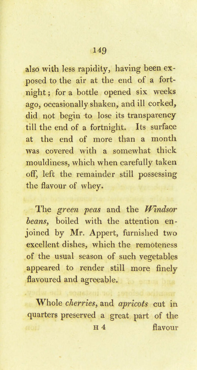 also with less rapidity, having been ex- posed to the air at the end of a fort- night ; for a bottle opened six weeks ago, occasionally shaken, and ill corked, did not begin to lose its transparency till the end of a fortnight. Its surface at the end of more than a month was covered with a somewhat thick mouldiness, which when carefully taken off, left the remainder still possessing the flavour of whey. The green peas and the Windsor beans, boiled with the attention en- joined by Mr. Appert, furnished two excellent dishes, which the remoteness of the usual season of such vegetables appeared to render still more finely flavoured and agreeable. Whole cherries, and apricots cut in quarters preserved a great part of the H 4 flavour