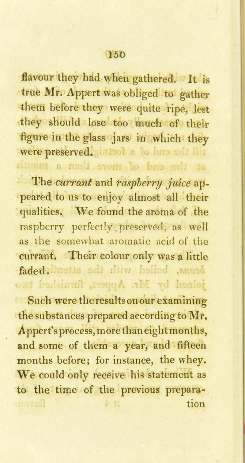 flavour they had when gathered. It is true Mr. Appert was obliged to gather them before they were quite ripe, lest they should lose too much of their figure in the glass jars in which they were preserved. * . « » • * 1 * •* 4 1.. i k , ! 1 2 > ) J . . .. . . . „• « The currant and raspberry juice ap- peared to us to enjoy almost all their qualities. We found the aroma of the raspberry perfectly. preserved, as well as the somewhat aromatic acid of the currant. Their colour only was a little faded. i ;;j :• v. : ;;î .y-x?:-A r\: \ vo be n:or * t i # u Such were theresultsonour examining the substances prepared according to Mr. Appert’s process, more thaneightmonths, and some of them a year, and fifteen months before; for instance, the whey. We could only receive his statement as to the time of the previous prepara- tion