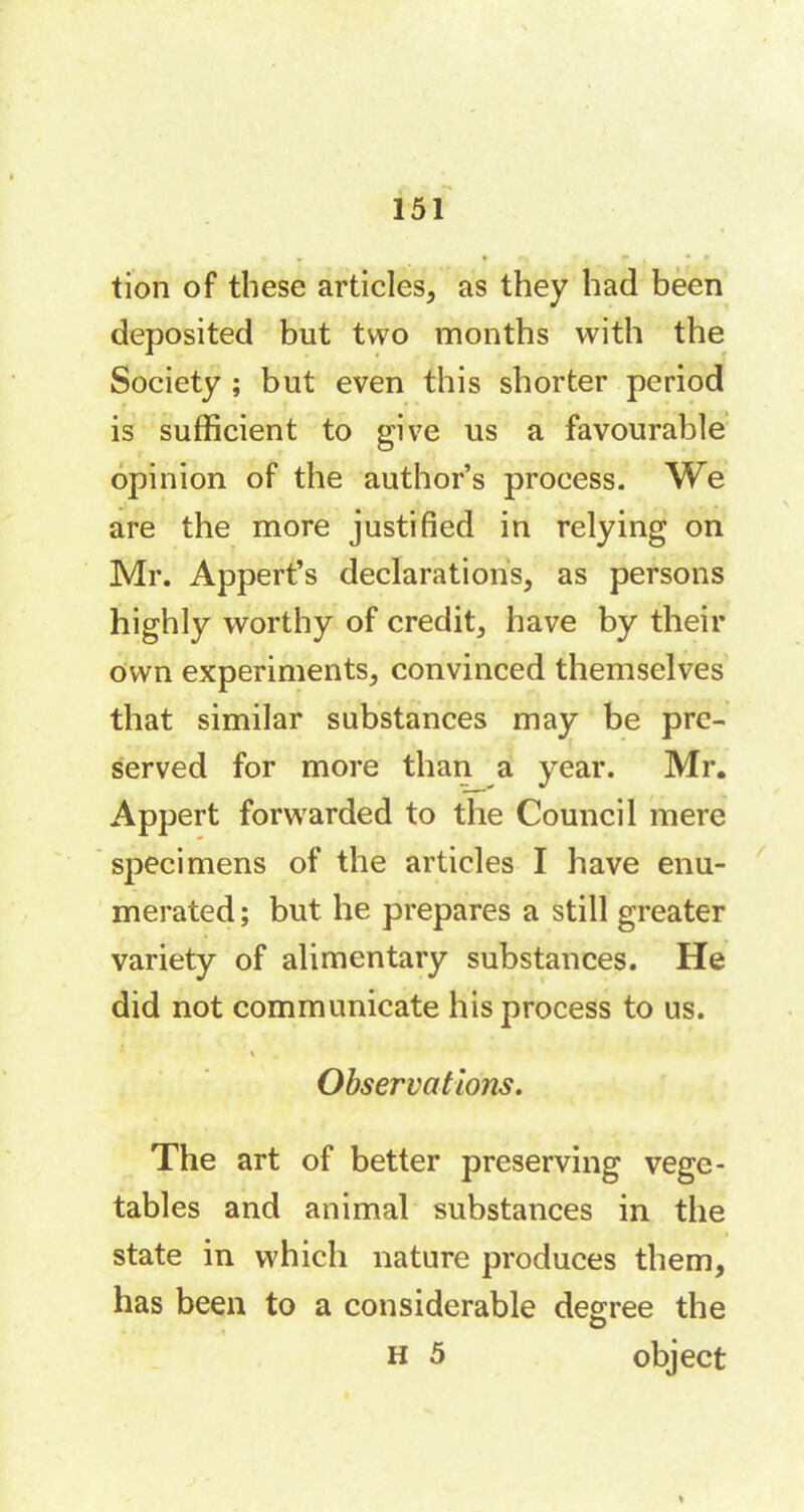 tion of these articles, as they had been deposited but two months with the Society ; but even this shorter period is sufficient to give us a favourable opinion of the author’s process. We are the more justified in relying on Mr. Appert’s declarations, as persons highly worthy of credit, have by their own experiments, convinced themselves that similar substances may be pre- served for more than a year. Mr. Appert forwarded to the Council mere specimens of the articles I have enu- merated ; but he prepares a still greater variety of alimentary substances. He did not communicate his process to us. Observations. The art of better preserving vege- tables and animal substances in the state in which nature produces them, has been to a considerable degree the O h 5 object