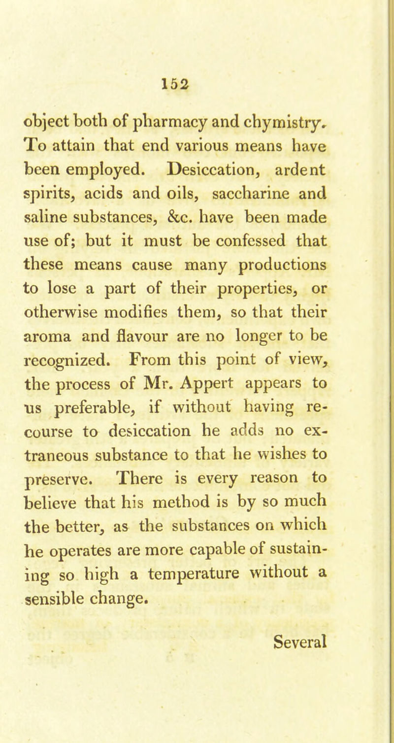 object both of pharmacy and chymistry. To attain that end various means have been employed. Desiccation, ardent spirits, acids and oils, saccharine and saline substances, &c. have been made use of; but it must be confessed that these means cause many productions to lose a part of their properties, or otherwise modifies them, so that their aroma and flavour are no longer to be recognized. From this point of view, the process of Mr. Appert appears to us preferable, if without having re- course to desiccation he adds no ex- traneous substance to that he wishes to preserve. There is every reason to believe that his method is by so much the better, as the substances on which he operates are more capable of sustain- ing so high a temperature without a sensible change. Several