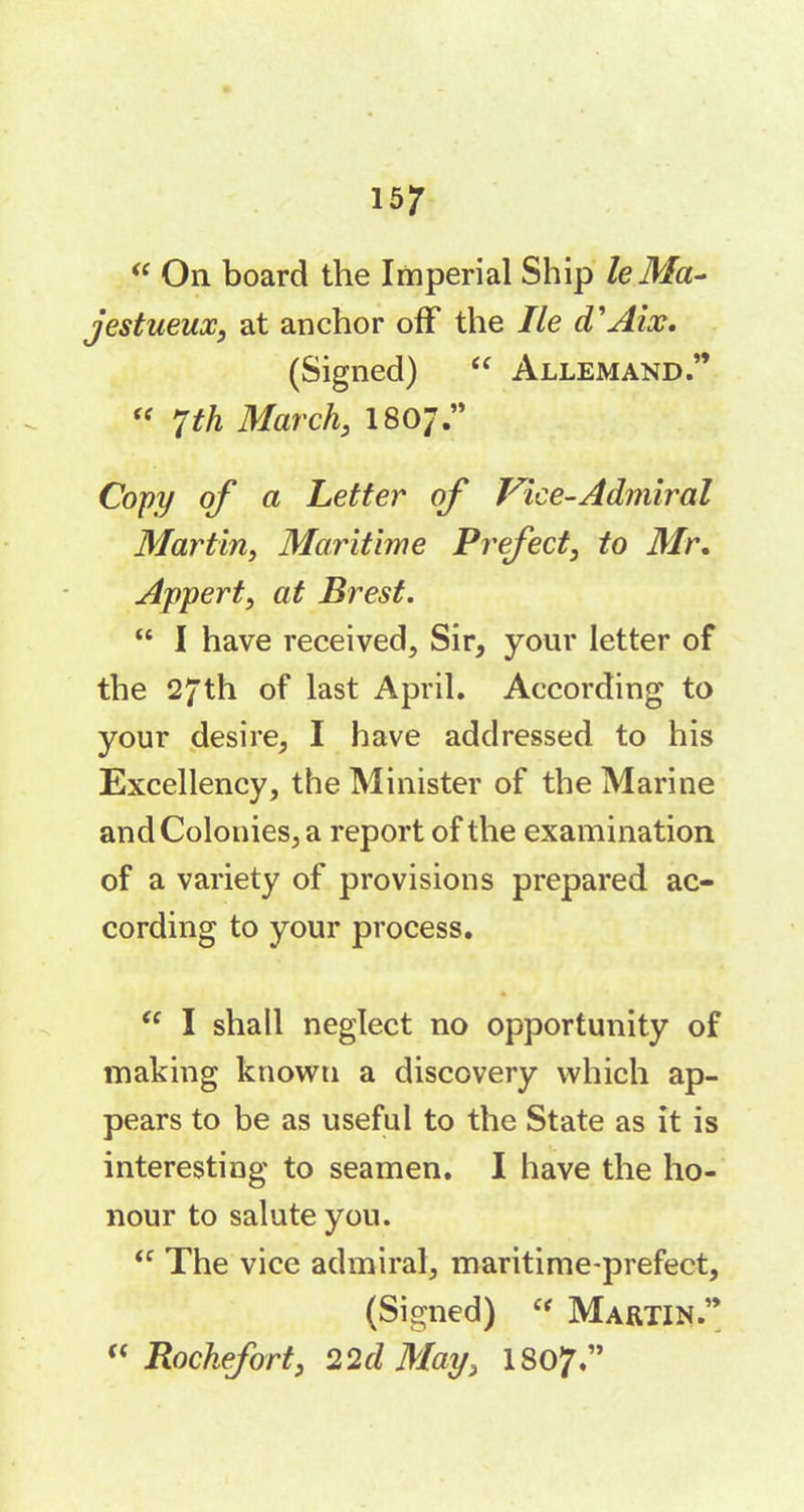 “ On board the Imperial Ship le Ma- jestueux, at anchor off the lie d'ALv. (Signed) “ Allemand.” « 7th March, I807.” Copy of a Letter of Vice-Admiral Martin, Maritime Prefect, to Mr. Appert, at Brest. “ I have received. Sir, your letter of the 27th of last April. According to your desire, I have addressed to his Excellency, the Minister of the Marine and Colonies, a report of the examination of a variety of provisions prepared ac- cording to your process. “ I shall neglect no opportunity of making known a discovery which ap- pears to be as useful to the State as it is interesting to seamen. I have the ho- nour to salute you. “ The vice admiral, maritime-prefect, (Signed) “ Martin.”  Rochefort, 22cl May, I807.”