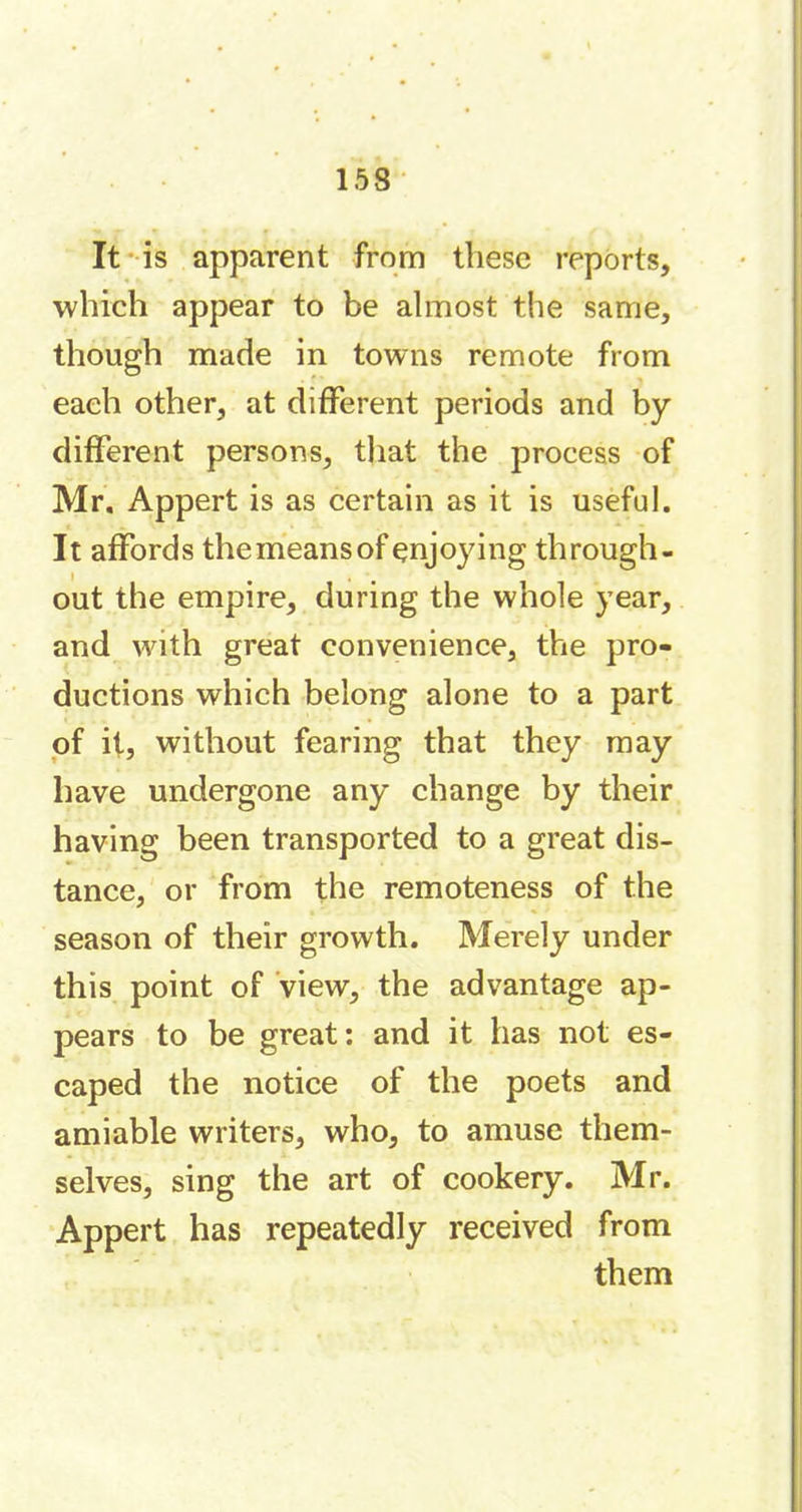 It is apparent from these reports, which appear to be almost the same, though made in towns remote from each other, at different periods and by different persons, that the process of Mr. Appert is as certain as it is useful. It affords themeansof enjoying through- out the empire, during the whole year, and with great convenience, the pro- ductions which belong alone to a part of it, without fearing that they may have undergone any change by their having been transported to a great dis- tance, or from the remoteness of the season of their growth. Merely under this point of view, the advantage ap- pears to be great: and it has not es- caped the notice of the poets and amiable writers, who, to amuse them- selves, sing the art of cookery. Mr. Appert has repeatedly received from them