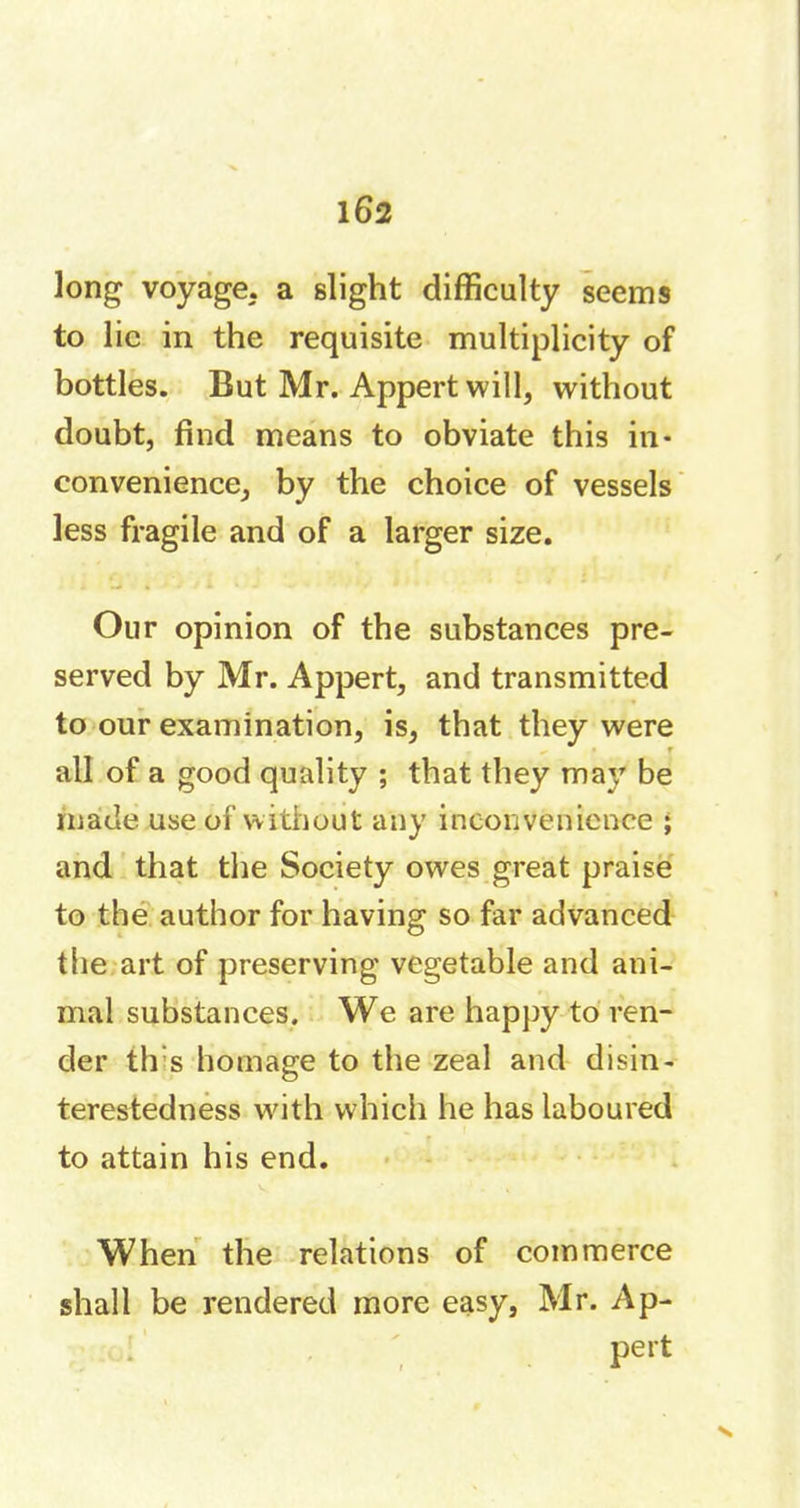 long voyage, a slight difficulty seems to lie in the requisite multiplicity of bottles. But Mr. Appert will, without doubt, find means to obviate this in- convenience, by the choice of vessels less fragile and of a larger size. Our opinion of the substances pre- served by Mr. Appert, and transmitted to our examination, is, that they were all of a good quality ; that they may be made use of without any inconvenience ; and that the Society owes great praise to the author for having so far advanced the art of preserving vegetable and ani- mal substances. We are happy to ren- der til's homage to the zeal and disin- terestedness with which he has laboured to attain his end. When the relations of commerce shall be rendered more easy, Mr. Ap- pert X