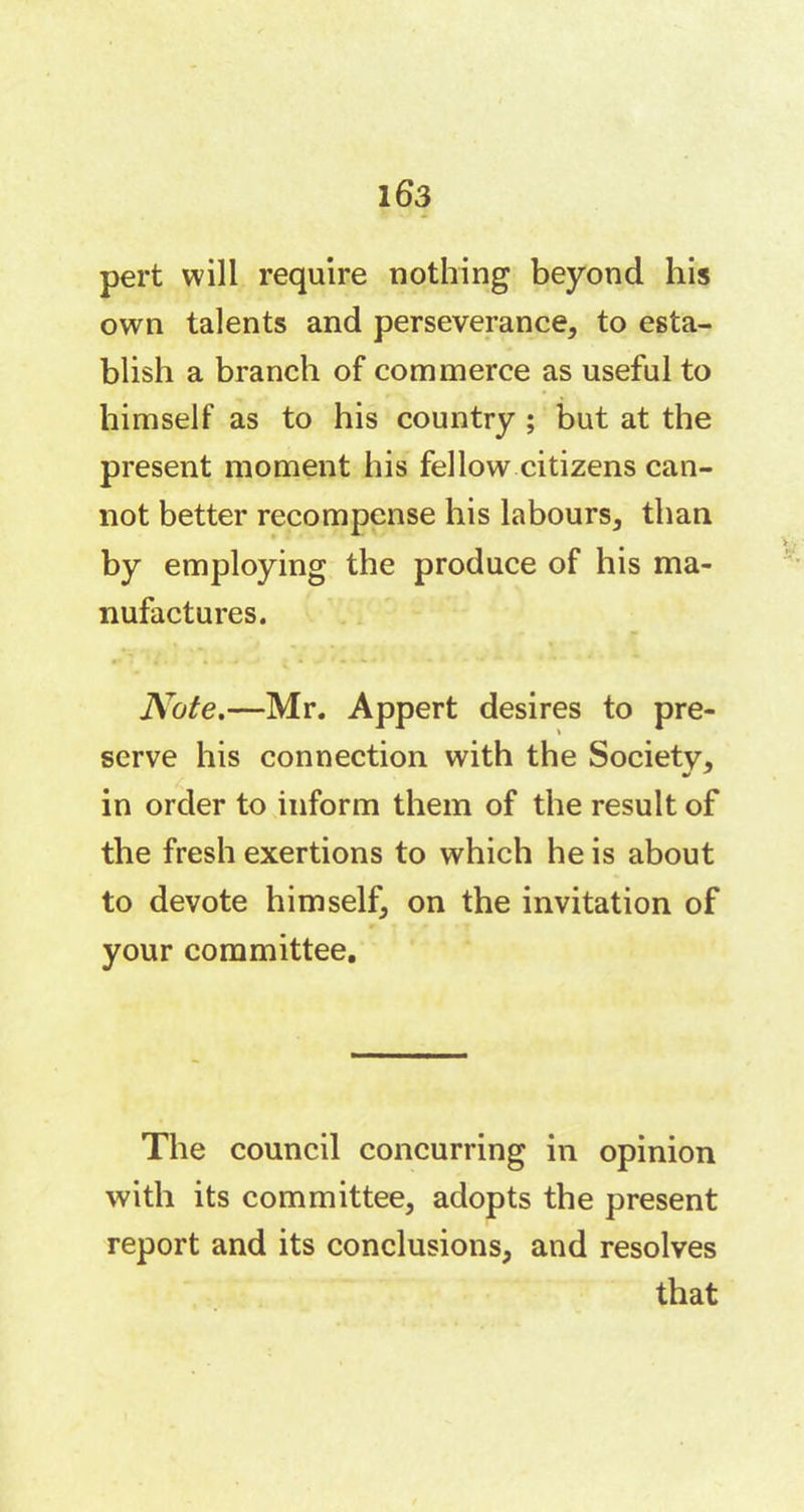 pert will require nothing beyond his own talents and perseverance, to esta- blish a branch of commerce as useful to himself as to his country ; but at the present moment his fellow citizens can- not better recompense his labours, than by employing the produce of his ma- nufactures. Note.—Mr. Appert desires to pre- serve his connection with the Society, in order to inform them of the result of the fresh exertions to which he is about to devote himself, on the invitation of your committee. The council concurring in opinion with its committee, adopts the present report and its conclusions, and resolves that