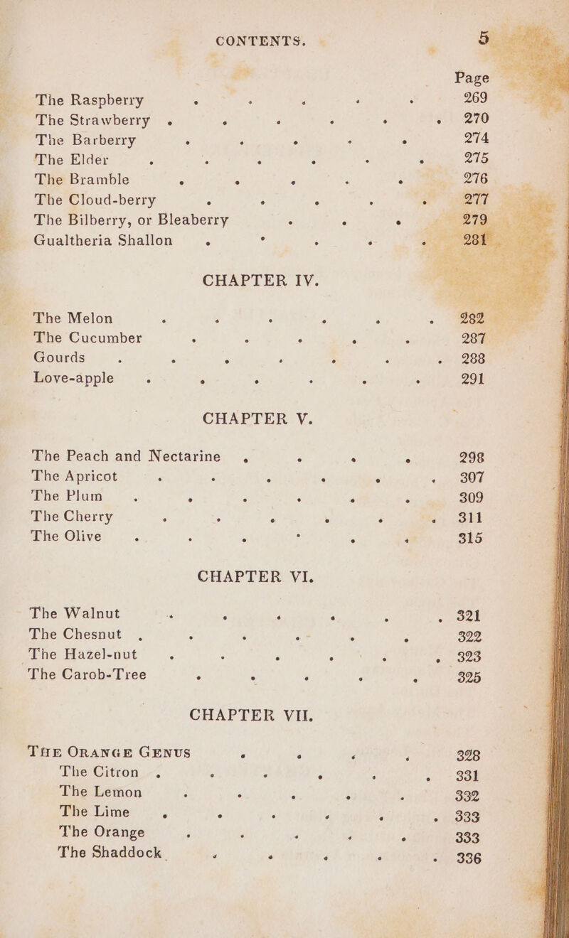 The Raspberry ° : : . The Strawberry . ° . 2 . The Barberry : . ° : The Elder : : : : The Bramble ; ° ‘ - The Cloud-berry ° : : : The Bilberry, or Bleaberry : : Gualtheria Shallon ° : . CHAPTER IV. The Melon ‘ s A : 4 The Cucumber . é 3 ‘é Gourds F A ° ‘ ° Love-apple : ° : ° ° CHAPTER V. The Peach and Nectarine . : ‘ The Apricot : ° . ° ° The Plum é ° 3 . ‘ The Cherry “ . . ° ° The Olive : : ‘ ° The Walnut “a y ‘ ‘ F The Chesnut , 2 : oF The Hazel-nut ‘ ; 3 Sree The Carob-Tree g : : : CHAPTER VII. THE ORANGE GENUS ‘ . ‘ The Citron , c : é ‘ The Lemon - . 5 ° The Lime P - “ é % The Orange j ; ‘ ‘ The Shaddock. ¥ ‘ - P