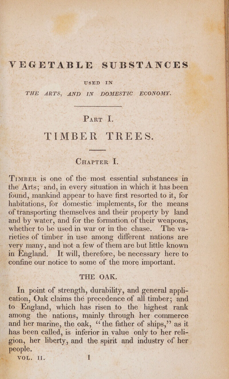 VEGETABLE SUBSTANCES USED IN THE ARTS, AND IN DOMESTIC ECONOMY. Parr I. TIMBER TREES. Charter I. Timer is one of the most essential substances in the Arts; and, in every situation in which it has been found, mankind appear to have first resorted to it, for habitations, for domestic implements, for the means of transporting themselves and their property by land and by water, and for the formation of their weapons, whether to be used in war or in the chase. The va- rieties of timber in use among different nations are - very many, and not a few of them are but little known in England. It will, therefore, be necessary here to - confine our notice to ‘some of the more important. THE OAK. In point of strength, durability, and general appli- cation, Oak claims the precedence of all timber; and to England, which has risen to the highest rank among the nations, mainly through her commerce and her marine, the oak, ‘‘ the father of ships,”’ as it has been called, is inferior in value only to her reli- gion, her liberty, and the spirit and industry of her people.