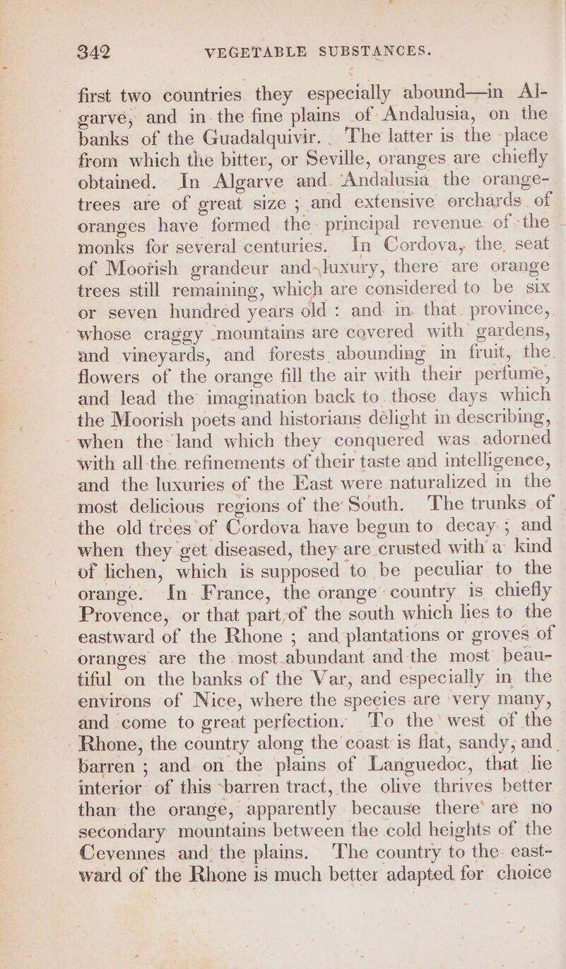 first two countries they especially abound—in Al- garve, and inthe fine plains of Andalusia, on the banks of the Guadalquivir. . The latter is the place from which the bitter, or Seville, oranges are chiefly obtained. In Algarve and. ‘Andalusia the orange- trees are of great size ; and extensive orchards of oranges have formed the principal revenue. of ‘the monks for several centuries. In Cordova, the. seat of Moofish grandeur and-luxury, there are orange trees still remaining, which are considered to be six or seven hundred years old : and in that. province, “whose craggy mountains are covered with gardens, and vineyards, and forests abounding in fruit, the flowers of the orange fill the air with their perfume, and lead the imagination back to those days which the Moorish poets and historians délight in describing, when the» land which they conquered was. adorned with all-the refinements of their taste and intelligence, and the luxuries of the East were naturalized in the most delicious regions of the South. The trunks of the old trees of Cordova have begun to decay ; and when they get diseased, they are crusted with a kind of lichen, which is supposed to be peculiar to the orange. In France, the orange country is chiefly Provence, or that part,of the south which hes to the eastward of the Rhone ; and plantations or groves of oranges are the most_abundant and the most beau- tiful on the banks of the Var, and especially in the environs of Nice, where the species are ‘very many, and come to great perfection. ‘To the’ west of the Rhone, the country along the coast is flat, sandy, and _ barren ; and on the plains of Languedoc, that le interior of this ~barren tract, the olive thrives better than the orange, apparently because there’ are no secondary mountains between the cold heights of the Cevennes and the plains. ‘The country to the east- ward of the Rhone is much better adapted for choice