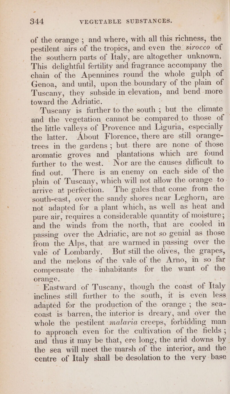 &gt; 344 VEGETABLE SUBSTANCES. of the orange ; and where, with all this richness, the pestilent airs of the tropics, and even the- surocco of the southern parts of Italy, are altogether unknown. This delightful fertility and fragrance accompany the chain of the Apennines round the whole gulph of Genoa, and until, upon the boundary of the plain of Tuscany, they subside in elevation, and bend more toward the Adriatic. | Tuscany is further to the south ; but the climate and the vegetation cannot be compared to those of the little valleys of Provence and Liguria, especially the latter. -About Florence, there are still orange- trees in the gardens ; but there are none of those aromatic groves and plantations which are found further to the west. Nor are the causes difficult to find out. There is an enemy on each side of the plain of Tuscany, which will not allow the orange to arrive at perfection. The gales that come from the south-east, over the sandy shores near Leghorn, are not adapted for a plant which, as well as heat and pure air, requires a considerable quantity of moisture ; and the winds from the north, that are cooled in passing over the Adriatic, are not so gemial as those from the Alps, that are warmed in passing over the vale of Lombardy. But still the olives, the grapes, and the melons of the vale of the Arno, in so far compensate the inhabitants for the want of the orange. 7 ~ Eastward of Tuscany, though the coast of Italy inclines still further to the south, it is even less adapted for the production of the orange ; the sea- coast is barren, the interior is dreary, and over the whole the pestilent malaria creeps, forbidding man to approach even for the cultivation of the fields ; and thus it may be that, ere long, the arid downs by the sea will meet the marsh of the interior, and the centre of Italy shall be desolation to the very base