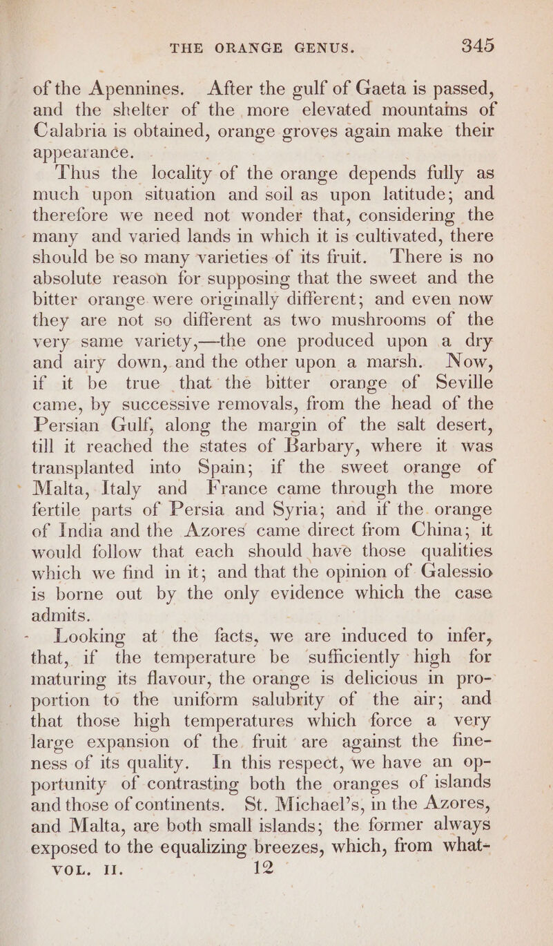 of the Apennines. After the gulf of Gaeta is passed, and the shelter of the more elevated mountains of Calabria is obtained, orange groves again make their appearance, . Thus the locality of the orange depends fully as much upon situation and soil as upon latitude; and therefore we need not wonder that, considering the ‘many and varied lands in which it is cultivated, there should be so many varieties of its fruit. There is no absolute reason for supposing that the sweet and the bitter orange. were originally different; and even now they are not so different as two mushrooms of the very same variety,—the one produced upon a dry and airy down, and the other upon a marsh. Now, if it be true that the bitter orange of Seville came, by successive removals, from the head of the Persian Gulf, along the margin of the salt desert, till it reached the states of Barbary, where it was transplanted into Spain; if the sweet orange of ~ Malta, Italy and France came through the more fertile parts of Persia and Syria; and if the. orange of India and the Azores came direct from China; it would follow that each should have those qualities which we find in it; and that the opinion of Galessio is borne out by the only evidence which the case admits. . - Looking at the facts, we are induced to infer, that, if the temperature be sufficiently high for maturing its flavour, the orange is delicious in pro- portion to the uniform salubrity of the air; and that those high temperatures which force a very large expansion of the. fruit are against the fine- ness of its quality. In this respect, we have an op- portunity of contrasting both the oranges of islands and those of continents. St. Michael’s, in the Azores, and Malta, are both small islands; the former always exposed to the equalizing breezes, which, from what- —