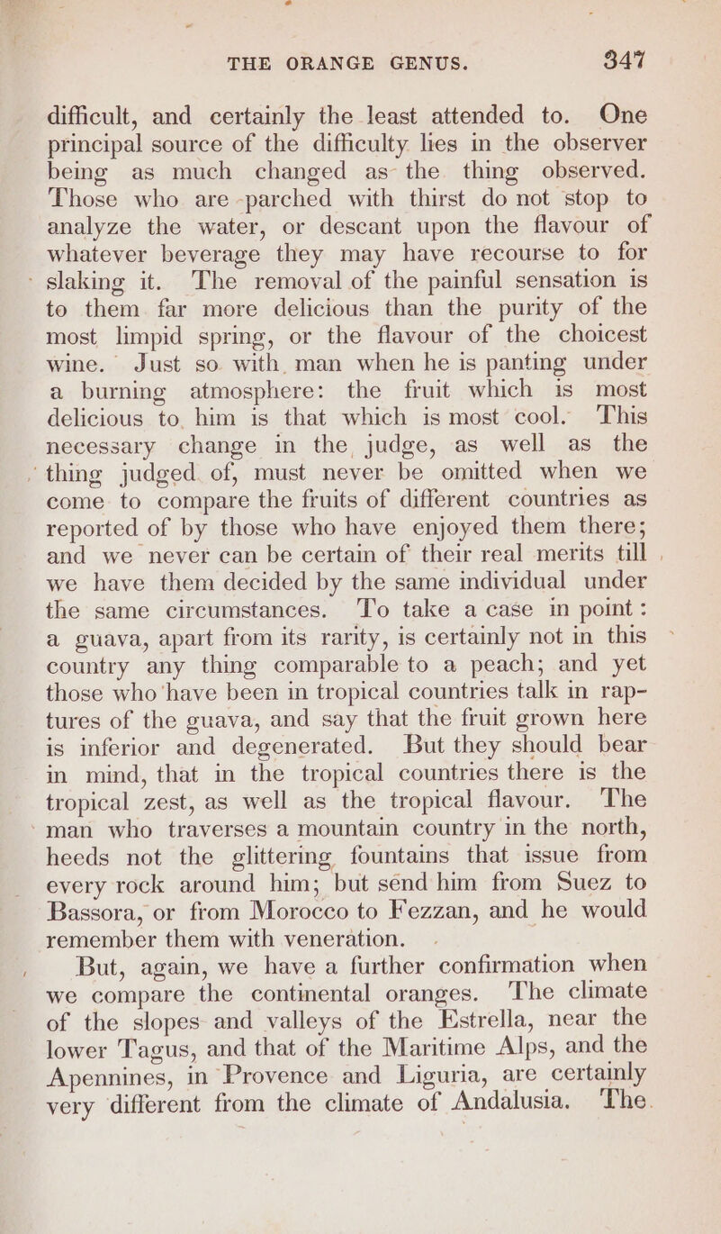 difficult, and certainly the least attended to. One principal source of the difficulty lies in the observer being as much changed as the thing observed. Those who are -parched with thirst do not stop to analyze the water, or descant upon the flavour of whatever beverage they may have recourse to for slaking it. The removal of the painful sensation is to them far more delicious than the purity of the most limpid spring, or the flavour of the choicest wine. Just so with. man when he is panting under a burning atmosphere: the fruit which is most delicious to, him is that which is most cool. This necessary change in the judge, as well as the ‘thing judged. of, must never be omitted when we come to compare the fruits of different countries as reported of by those who have enjoyed them there; and we never can be certain of their real merits till . we have them decided by the same individual under the same circumstances. To take a case in point: a guava, apart from its rarity, is certainly not in this country any thing comparable to a peach; and yet those who ‘have been in tropical countries talk in rap- tures of the guava, and say that the fruit grown here is inferior and degenerated. But they should bear in mind, that in the tropical countries there is the tropical zest, as well as the tropical flavour. The -man who traverses a mountain country in the north, heeds not the glittering fountains that issue from every rock around him; but send him from Suez to Bassora, or from Morocco to Fezzan, and he would remember them with veneration. But, again, we have a further confirmation when we compare the continental oranges. The climate of the slopes and valleys of the Estrella, near the lower Tagus, and that of the Maritime Alps, and the Apennines, in Provence and Liguria, are certainly very different from the climate of Andalusia. ‘The.