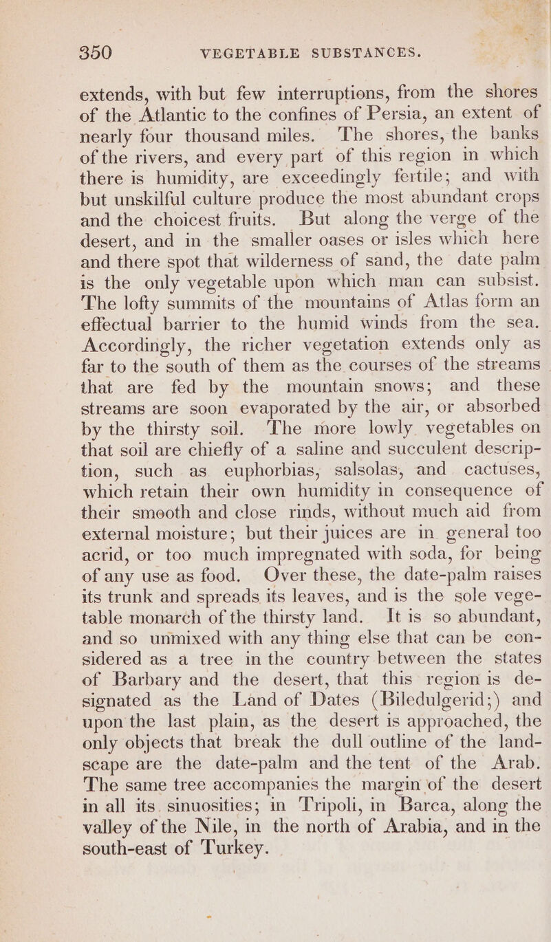 extends, with but few interruptions, from the shores of the Atlantic to the confines of Persia, an extent of nearly four thousand miles. The shores, the banks of the rivers, and every part of this region im which there is humidity, are exceedingly fertile; and with but unskilful culture produce the most abundant crops and the choicest fruits. But along the verge of the desert, and in the smaller oases or isles which here and there spot that wilderness of sand, the date palm is the only vegetable upon which man can subsist. The lofty summits of the mountains of Atlas form an effectual barrier to the humid winds from the sea. Accordingly, the richer vegetation extends only as far to the south of them as the courses of the streams that are fed by the mountain snows; and _ these streams are soon evaporated by the air, or absorbed by the thirsty soil, ‘The more lowly vegetables on that soil are chiefly of a saline and succulent descrip- tion, such as euphorbias, salsolas, and cactuses, which retain their own humidity in consequence of their smooth and close rinds, without much aid from external moisture; but their juices are in general too acrid, or too much impregnated with soda, for being of any use as food. Over these, the date-palm raises its trunk and spreads its leaves, and is the sole vege- table monarch of the thirsty land. It is so abundant, and so unmixed with any thing else that can be con- sidered as a tree in the country between the states of Barbary and the desert, that this region is de- signated as the Land of Dates (Biledulgerid;) and upon the last plain, as the desert is approached, the only objects that break the dull outline of the land- scape are the date-palm and the tent of the Arab. The same tree accompanies the margin of the desert in all its. sinuosities; in Tripoli, in Barca, along the valley of the Nile, in the north of Arabia, and in the south-east of ‘Turkey.