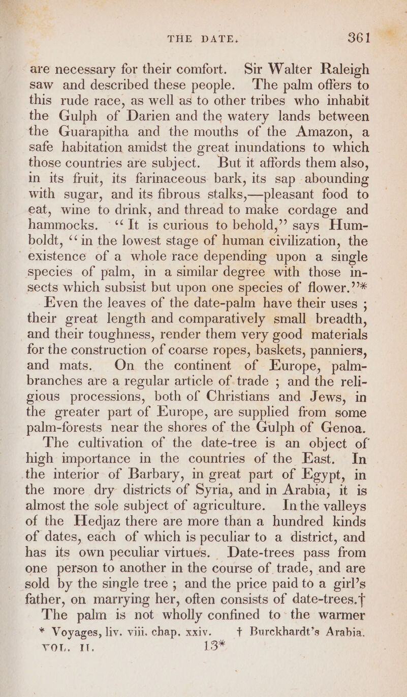 are necessary for their comfort. Sir Walter Raleigh saw and described these people. The palm offers to this rude race, as well as to other tribes who inhabit the Gulph of Darien and the watery lands between the Guarapitha and the mouths of the Amazon, a safe habitation amidst the great inundations to which those countries are subject. But it affords them also, in its fruit, its farmmaceous bark, its sap abounding with sugar, and its fibrous stalks,—pleasant food to eat, wine to drink, and thread to make cordage and hammocks. ‘‘ It is curious to behold,” says Hum- boldt, ‘‘in the lowest stage of human civilization, the existence of a whole race depending upon a single species of palm, in a similar degree with those in- sects which subsist but upon one species of flower.’’* Even the leaves of the date-palm have their uses ; their great length and comparatively small breadth, and their toughness, render them very good materials for the construction of coarse ropes, baskets, panniers, and mats. On the continent of Europe, palm- branches are a regular article of trade ; and the reli- gious processions, both of Christians and Jews, in the greater part of Europe, are supplied from some palm-forests near the shores of the Gulph of Genoa. The cultivation of the date-tree is an object of high importance in the countries of the East. In the interior of Barbary, in great part of Egypt, in the more dry districts of Syria, and in Arabia, it is almost the sole subject of agriculture. In the valleys of the Hedjaz there are more than a hundred kinds of dates, each of which is peculiar to a district, and has its own peculiar virtues. Date-trees pass from one person to another in the course of trade, and are sold by the single tree ; and the price paid to a girl’s father, on marrying her, often consists of date-trees.t The palm is not wholly confined to the warmer * Voyages, liv. vill. chap. xxiv. | ¢ Burckhardt’s Arabia. VOU. ET. 13*