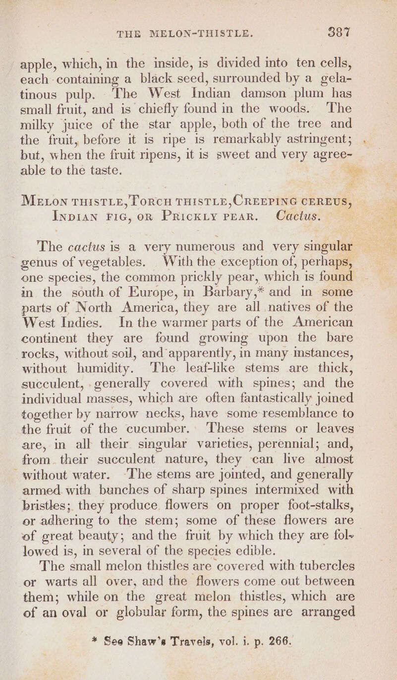 apple, which, in the inside, is divided into ten cells, each containing a black seed, surrounded by a gela- tinous pulp. ‘The West Indian damson plum has small fruit, and is chiefly found in the woods. The milky juice of the star apple, both of the tree and the fruit, before it is ripe is remarkably astringent; but, when the fruit ripens, it is sweet and very agree- able to the taste. ie MELON THISTLE, ToRCH THISTLE,CREEPING CEREUS, InpIAN FiG, oR Prickty pear. Cactus. The cactus is a very numerous and very singular genus of vegetables. With the exception of, perhaps, one species, the common prickly pear, which is found in the south of Europe, in Barbary,* and in some parts of North America, they are all natives of the West Indies. In the warmer parts of the American continent they are found growing upon the bare rocks, without soil, and apparently, in many mstances, without humidity. ‘The leaf-lke stems are thick, succulent, generally covered with spines; and the individual masses, which are often fantastically joined together by narrow necks, have some resemblance to the fruit of the cucumber. These stems or leaves are, in all their singular varieties, perennial; and, from. their succulent nature, they can live almost “without water. ‘The stems are jointed, and generally armed. with bunches of sharp spines intermixed with bristles; they produce. flowers on proper foot-stalks, or adhering to the stem; some of these flowers are of great beauty; and the fruit by which they are fol~ lowed is, in several of the species edible. | The small melon thistles are covered with tubercles or warts all over, and the flowers come out between them; while on the great melon thistles, which are of an oval or globular form, the spines are arranged * See Shaw’s Travels, vol. i. p. 266.