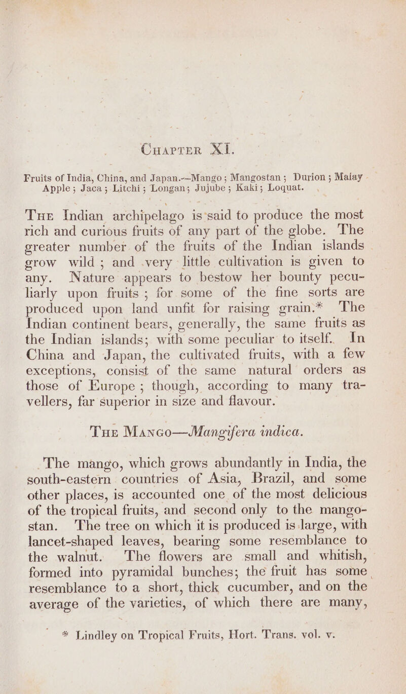 Fruits of India, China, and Japan.--Mango; Mangostan; Durion ; Malay - Apple; Jaca; Litchi; Longan; Jujube; Kaki; Loquat. Tue Indian archipelago is’said to produce the most rich and curious fruits of any part of the globe. The greater number of the fruits of the Indian islands grow wild; and .very little cultivation is given to any. Nature appears to bestow her bounty pecu- liarly upon fruits ; for some of the fine sorts are produced upon land unfit for raising grain.* The Indian continent bears, generally, the same fruits as the Indian islands; with some peculiar to itself. In China and Japan, the cultivated fruits, with a few exceptions, consist of the same natural orders as those of Europe ; though, according to many tra- vellers, far superior in size and flavour. THE Manco—WMangifera indica. ~The mango, which grows abundantly in India, the south-eastern countries of Asia, Brazil, and some other places, is accounted one of the most delicious of the tropical fruits, and second only to the mango- stan. The tree on which it is produced is large, with lancet-shaped leaves, bearing some resemblance to the walnut. The flowers are small and whitish, formed into pyramidal bunches; the fruit has some. resemblance to a short, thick cucumber, and on the average of the varieties, of which there are many, * Lindley on Tropical Fruits, Hort. Trans. vol. v. up p