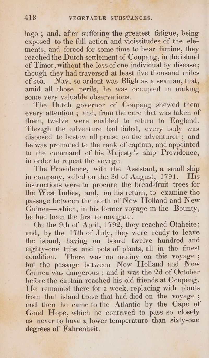 lago ; and, after suffering the greatest fatigue, being © exposed to the full action and vicissitudes of the ele- ments, and forced for some time to bear famine, they reached the Dutch settlement of Coupang, in the island of Timor, without the loss of one individual by disease; though they had traversed at least five thousand miles of sea. Nay, so ardent was Bligh as a seaman, that, amid all those perils, he was occupied in making some very valuable observations. The Dutch governor of Coupang shewed them every attention ; and, from the care that was taken of them, twelve were enabled to return to England. Though the adventure had failed, every body was disposed to bestow all praise on the adventurer ; and he was promoted to the rank of captain, and appointed to the command of his Majesty’s ship Providence, in order to repeat the voyage. The Providence, with the Assistant, a small ship in company, sailed on the 3d of August, 1791. His instructions were to procure the bread-fruit trees for the West Indies, and, on his return, to examine the passage between the north of New Holland and New Guinea—which, in his former voyage in the Bounty he had been the first to navigate. On the 9th of April, 1792, they reached Otaheite; and, by the 17th of July, they were ready to leave the island, having on board twelve hundred and eighty-one tubs and pots of plants, all in the finest condition. There was no mutiny on this voyage ; but the passage between New Holland and New Guinea was dangerous ; and it was the 2d of October before the captain reached his old friends at Coupang. He remained there for a week, replacing with plants from that island those that had died on the voyage ; and then he came to the Atlantic by the Cape of Good Hope, which he contrived to pass so closely as never to have a lower temperature than sixty-one degrees of Fahrenheit.