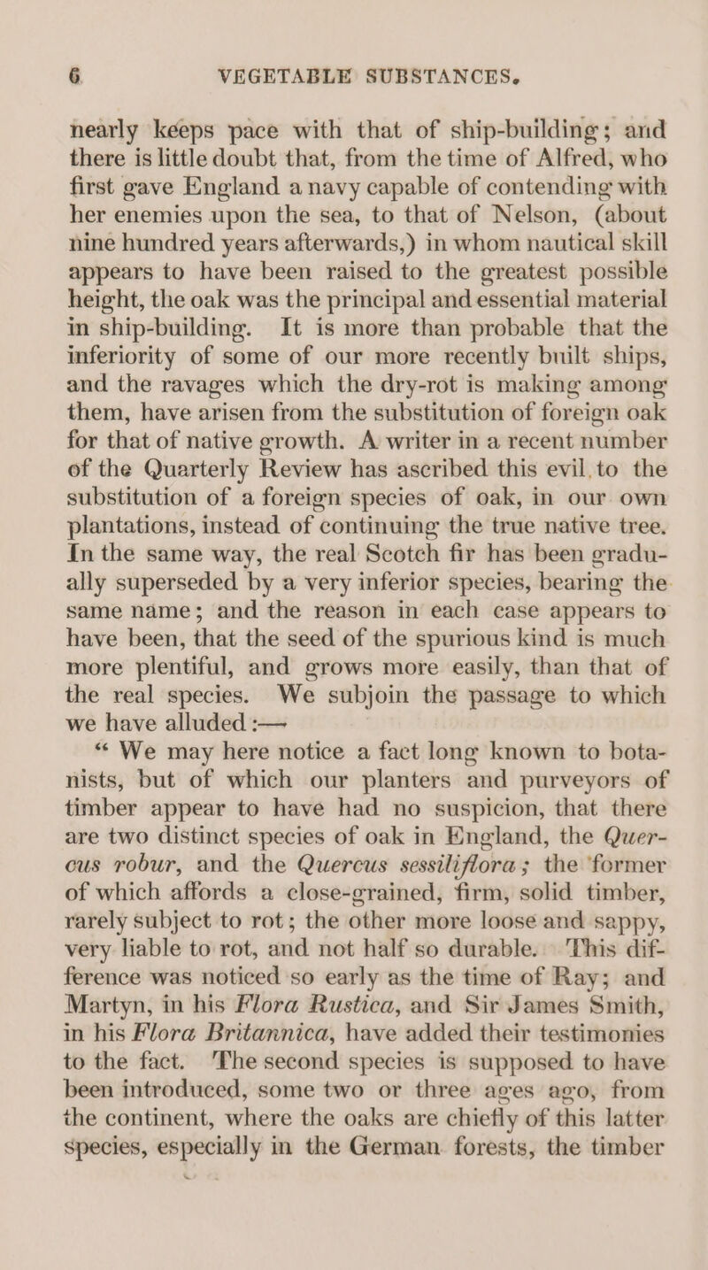 nearly keeps pace with that of ship-building; and there is little doubt that, from the time of Alfred, who first gave England a navy capable of contending with her enemies upon the sea, to that of Nelson, (about nine hundred years afterwards,) in whom nautical skill appears to have been raised to the greatest possible height, the oak was the principal and essential material in ship-building. It is more than probable that the inferiority of some of our more recently built ships, and the ravages which the dry-rot is making among them, have arisen from the substitution of foreign oak for that of native growth. A writer in a recent number of the Quarterly Review has ascribed this evil,to the substitution of a foreign species of oak, in our own plantations, instead of continuing the true native tree. In the same way, the real Scotch fir has been gradu- ally superseded by a very inferior species, bearing the. same name; and the reason in each case appears to have been, that the seed of the spurious kind is much more plentiful, and grows more easily, than that of the real species. We subjoin the passage to which we have alluded :— “ We may here notice a fact long known to bota- nists, but of which our planters and purveyors of timber appear to have had no suspicion, that there are two distinct species of oak in England, the Quer- cus robur, and the Quercus sessiliflora; the ‘former of which affords a close-grained, firm, solid timber, rarely subject to rot; the other more loose and sappy, very liable to rot, and not half so durable. This dif- ference was noticed so early as the time of Ray; and Martyn, in his Flora Rustica, and Sir James Smith, in his Flora Britannica, have added their testimonies to the fact. ‘The second species is supposed to have been introduced, some two or three ages ago, from the continent, where the oaks are chiefly of this latter species, especially in the German. forests, the timber