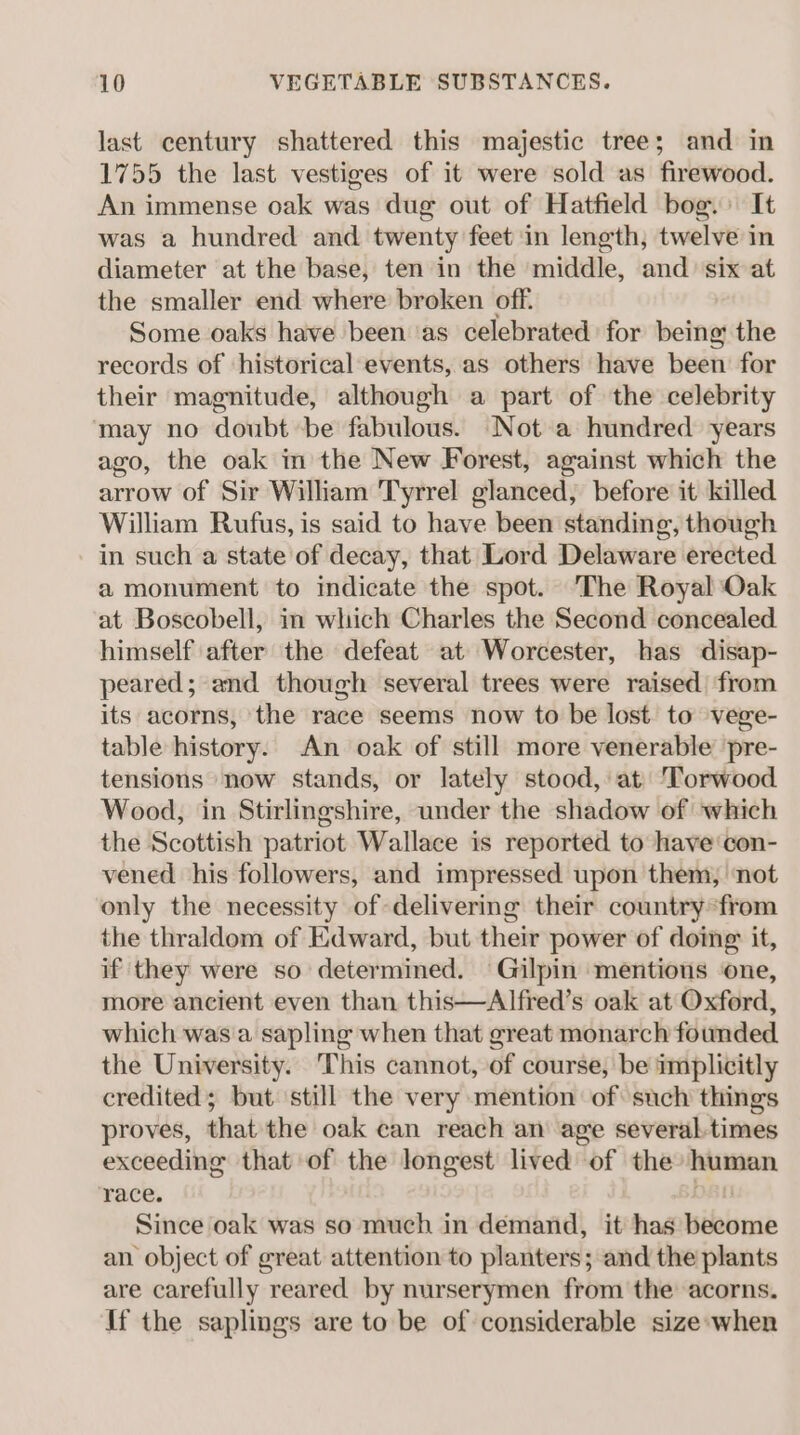 last century shattered this majestic tree; and in 1755 the last vestiges of it were sold as firewood. An immense oak was dug out of Hatfield bog. It was a hundred and twenty feet ‘in length, twelve in diameter at the base, ten in the middle, and six at the smaller end where broken off. Some oaks have been as celebrated’ for being the records of historical events, as others have been for their magnitude, although a part of the celebrity may no doubt be fabulous. Not a hundred years ago, the oak in the New Forest, against which the arrow of Sir William Tyrrel glanced, before it killed William Rufus, is said to have been standing, though in such a state of decay, that Lord Delaware erected a monument to indicate the spot. The Royal Oak at Boscobell, in which Charles the Second concealed himself after the defeat at Worcester, has disap- peared; and though several trees were raised from its acorns, the race seems now to be lost. to vege- table history. An oak of still more venerable pre- tensions now stands, or lately stood, at) Torwood Wood, in Stirlingshire, under the shadow of which the Scottish patriot Wallace is reported to have'con- vened his followers, and impressed upon them, ‘not only the necessity of delivering their country from the thraldom of Edward, but their power of doing: it, if they were so determined. Gilpin mentions ‘one, more ancient even than this—Alfred’s oak at Oxford, which was a sapling when that great monarch founded the University. This cannot, of course, be implicitly credited; but still the very mention of such things proves, that the oak can reach an age several-times exceeding that of the longest lived of the human race. DBI Since oak was so much in demand, it has become an object of great attention to planters; and the plants are carefully reared by nurserymen from the acorns. If the saplings are to be of considerable size-when