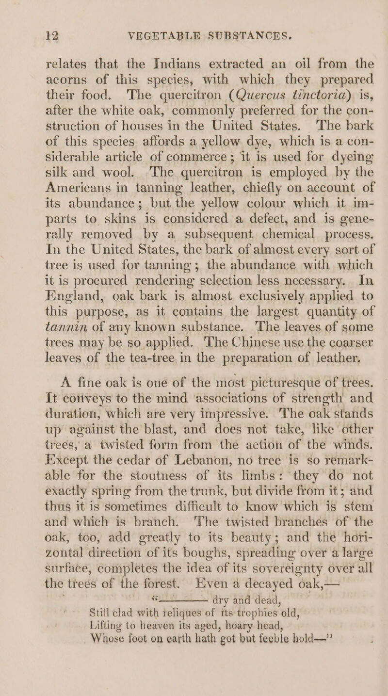 relates that the Indians extracted an oil from the acorns of this species, with which they prepared their food. The quercitron (Quercus tinctoria). is, after the white oak, commonly preferred for the con- struction of houses in the United States. The bark of this species affords a yellow dye, which is a con- siderable article of commerce ; it is used for dyeing silk and wool. The quercitron is employed by the Americans in tanning leather, chiefly on account of its abundance; but the yellow colour which it im- parts to skins is considered a defect, and is gene- rally removed by a subsequent chemical process. In the United States, the bark of almost every sort of tree is used for tanning; the abundance with which it is procured rendering selection less necessary. In England, oak bark is almost exclusively applied to this purpose, as it contains the largest quantity of tannin of any known substance. The leaves of some trees may be so applied. The Chinese use the coarser leaves of the tea-tree.in the preparation of leather. A fine oak is one of the most picturesque of trees. It coriveys to the mind ‘associations of strength and duration, which are very impressive. ‘The oak stands up against the blast, and does not take, like other trees, a twisted form from the action of the winds. Except the cedar of Lebanon, no tree is so remark- able for the stoutness of its limbs: they do not exactly spring from the trunk, but divide from it; and thus it is Sometimes difficult to know which is stem and which is branch. ‘The twisted branches of the oak, too, add greatly to its beauty; and the hori- zontal direction of its boughs, spreading over a large surface, completes the idea of its sovereignty over all the trees of the forest. Even a decayed oak,— *________ dry and dead, Still clad with reliques of its trophies old, Lifting to heaven its aged, hoary head, Whose foot on earth hath got but feeble hold—”