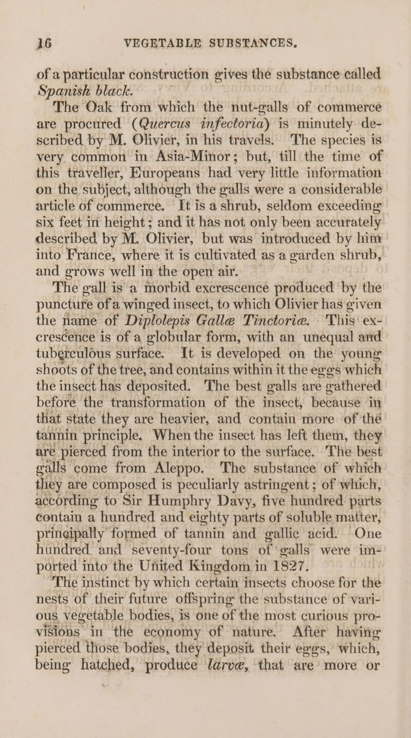 of a particular construction gives the substance called Spanish black. . The Oak from which the nut-galls of commerce are procured (Quercus infectoria) is minutely de- scribed by M. Olivier, in his travels. The species is very common in Asia-Minor; but, till the time of this traveller, Europeans had very little information on the subject, although the galls were a considerable article of commerce. It is a shrub, seldom exceeding six feet in height; and it has not only been accurately described by M. Olivier, but was introduced by him into France, where it is cultivated as a garden shrub, and grows well in the open air. The gall is a morbid excrescence produced by the puncture ofa winged insect, to which Olivier has given the name of Diplolepis Galle Tinctorie. — This: ex- crescence is of a globular. form, with an unequal and tuberculous surface. It is developed on the young shoots of the tree, and contains within it the eges which the insect has deposited. The best galls are gathered before the transformation of the insect, Resausé in that state they are heavier, and contain more of the tannin principle. When the insect has left them, they are pierced from the interior to the surface. The best galls come from Aleppo. The substance of which they. are composed is peculiarly astringent ; of which, according to Sir Humphry Davy, five hundred: parts contain a hundred and eighty parts of soluble matter, pringipally’ formed of tannin and gallic acid. One hundred and seventy-four tons of: galls were im- ported into the United Kingdom in 1827. ‘The instinct by which certain insects choose for the nests of their future offspring the substance of vari- ous vegetable bodies, is one of the most curious pro- visions in the economy of nature. After having pierced those bodies, they deposit their exes, which, being hatched, produce larve, that are more or