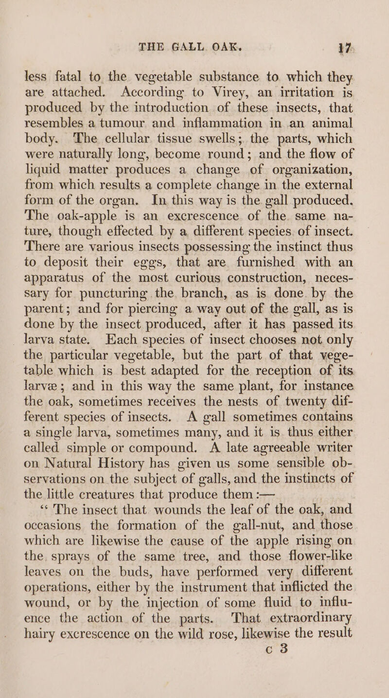 less fatal to the vegetable substance to which they are attached. According to Virey, an irritation is produced by the introduction of these insects, that resembles a tumour and inflammation in an animal body. The cellular tissue swells; the parts, which were naturally long, become round; and the flow of liquid matter produces a change of organization, from which results a complete change in the external form of the organ. In this way is the. gall produced. The oak-apple is an excrescence of the same na- ture, though effected by a, different species. of insect. There are various insects possessing the instinct thus to deposit their eggs, that are furnished with an apparatus of the most curious construction, neces- sary for puncturing the. branch, as is. done. by the parent; and for piercing a way out of the gall, as is done by the insect produced, after it has passed its _ larva state. Each species of insect chooses not. only the particular vegetable, but the part of that vege- table which is best adapted for the reception of its. larve ; and in this way the same plant, for instance the oak, sometimes receives the nests of twenty dif- ferent species of insects. A gall sometimes contains a single larva, sometimes many, and it is. thus either called simple or compound. A late agreeable writer on Natural History has given us some sensible ob- servations on the subject of galls, and the instincts of the little creatures that produce them :— ‘* The insect that. wounds the leaf of the oak, and occasions the formation of the gall-nut, and those which are likewise the cause of the apple rising on the sprays of the same tree, and those flower-like leaves on the buds, have performed very different operations, either by the instrument that inflicted the wound, or by the injection of some fluid to influ- ence the action of the parts. That extraordinary hairy excrescence on the wild rose, likewise the result c 3