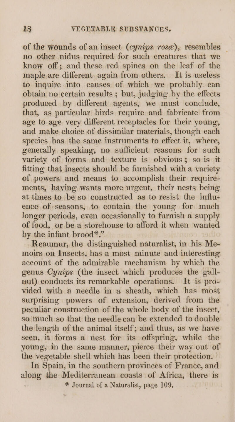 of the wounds of an insect (cynips rose), resembles _ no other nidus required for such creatures that we know off; and these red spines on the leaf of the maple are different again from others. It is useless to inquire into causes of which we probably. can obtain no certain results ; but, judging by the effects produced by different agents, we must conclude, that, as particular birds require and fabricate from age to age very different receptacles for their young, and make choice of dissimilar materials, though each species has the same instruments to effect it, where, generally speaking, no sufficient reasons for such variety of forms and texture is obvious; so is it fitting that insects should be furnished with a variety of powers and means to accomplish their require- ments, having wants more urgent, their nests being at times to be so constructed as to resist the influ- ence of seasons, to contain the young for much longer periods, even occasionally to furnish a supply of food, or be a storehouse to afford it when wanted by the infant brood*.” Reaumur, the distinguished naturalist, in his Me- moirs on Insects, has a most minute and interesting account of the admirable mechanism by which the genus Cynips (the insect. which produces the gall- nut) conducts its remarkable operations. It is pro- vided with a needle in a sheath, which has most surprising powers of extension, derived from the peculiar construction of the whole body of the insect, so much so that the needle can be extended to double the length of the animal itself; and thus, as we have seen, it forms a nest for its offspring, while the young, in the same manner, pierce their way out of the vegetable shell which has been their protection. In Spain, in the southern provinces of France, and along the Mediterranean coasts of Africa, there is * Journal of a Naturalist, page 109.