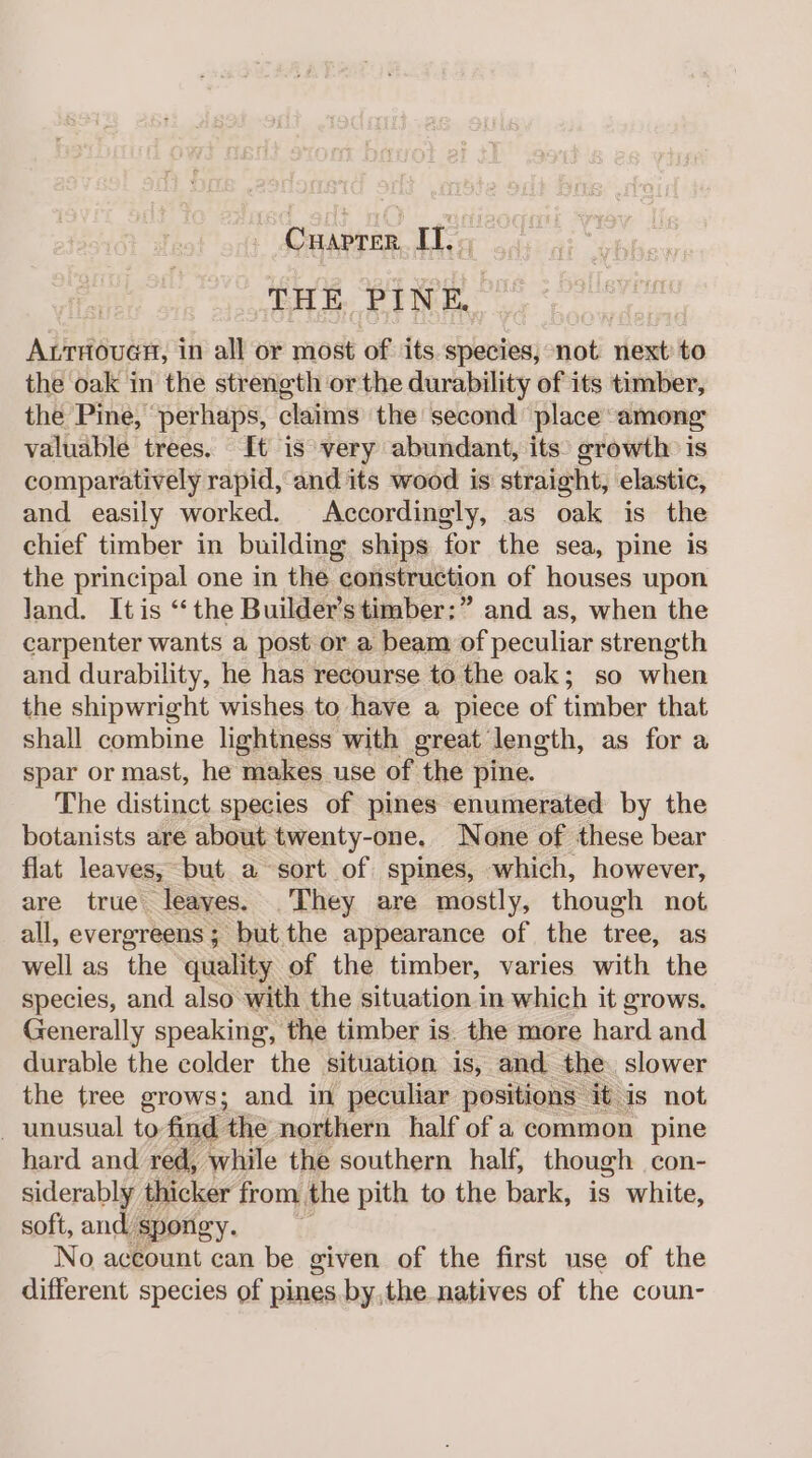 (bere It. THE PIN k ArtrouaH, in all or most of its. species, not next to the oak in the strength or the durability of its timber, the Pine, ‘perhaps, claims the second place among: valuable trees. It is very abundant, its: growth is comparatively rapid, and its wood is straight, elastic, and easily worked. Accordingly, as oak is the chief timber in building ships for the sea, pine is the principal one in the construction of houses upon land. It is ‘the Builder’stimber:” and as, when the carpenter wants a post or a beam of peculiar strength and durability, he has recourse to the oak; so when the shipwright wishes. to have a piece of timber that shall combine lightness with great length, as for a spar or mast, he makes use of the pine. The distinct species of pines enumerated by the botanists are about twenty-one. None of these bear flat leaves, but a sort of spines, which, however, are true leaves. They are mostly, though not all, evergreens; but the appearance of the tree, as well as We quality of the timber, varies with the species, and also with the situation in which it grows. Generally speaking, the timber is. the more hard and durable the colder the situation is, and the slower the tree grows; and in peculiar positions it is not - unusual to-find thé northern half of a common pine hard and red, while the southern half, though con- siderably thicker from the pith to the bark, is white, soft, and spongy. No aceount can be given of the first use of the different species of pines. by,the natives of the coun-