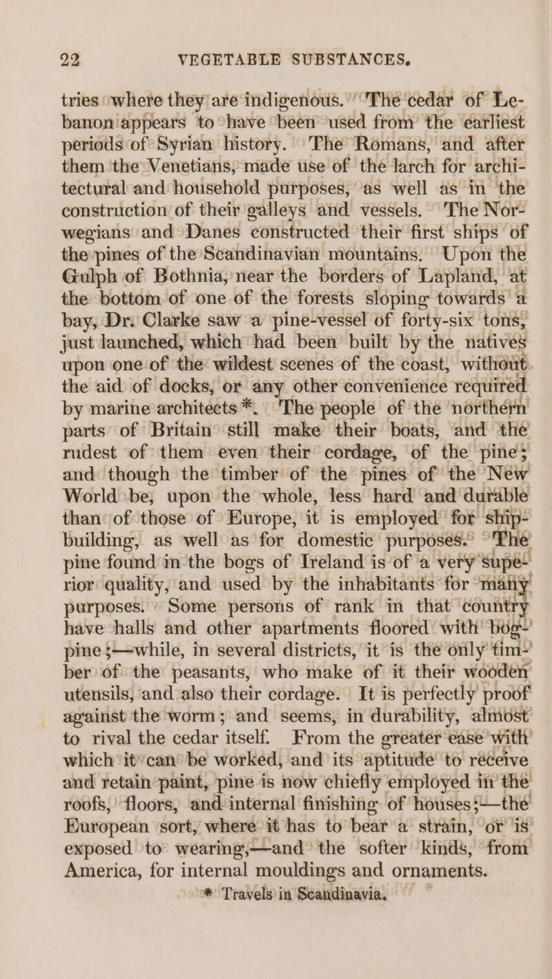 tries ‘where they/are indigenous. ‘'The'cedar of Le- banoniappears to have been used from the earliest periods of Syrian history. 'The Romans, and after them the Venetians, made use of the larch for archi- tectural and household purposes, ‘as well as im the construction of their galleys and vessels. The Nor- wegians and Danes constructed their first ships of the:pines of the Scandinavian mountains. Upon the Gulph of Bothnia, near the borders of Lapland, at the bottom of one of the forests sloping towards’ a bay, Dr. Clarke saw a pine-vessel of forty-six tons, just launched, which had been built by the natives upon one of the: wildest scenes of the coast, without. the aid of docks, or ane other convenience required by marine architects *. ‘The people of the northern parts’ of Britain still make their boats, and ‘the rudest of them even their cordage, of the pine; and though the timber of the pines of the New World be, upon the whole, less hard and durable than of those of Europe, it is employed for ship- building, as well as for domestic purposes. The pine found m the bogs of Ireland is of a very’ supe rior quality, and used by the inhabitants for many purposes. © Some persons of rank in that countr have halls and other apartments floored with’ bog’ pine ;—while, in several districts, it is the only tim-’ ber of: the peasants, who make of it their wooden utensils, and also their cordage. It is perfectly proof against the worm; and seems, in durability, almost to rival the cedar ‘itself From the greater ease with’ which it’can® be worked, and its ‘aptitude to réceive and retain paint, pine is now chiefly employed in the roofs, floors, and internal finishing of houses$—_the Baropeun sort, where it has to beara strain, or is exposed to wearing land: the softer kinds, from America, for internal mouldings and ornaments. * Travels’ in Scandinavia.