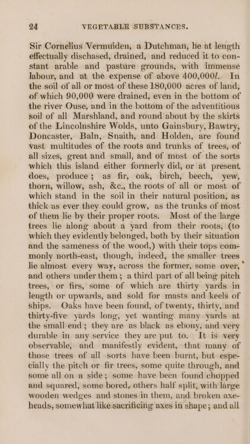 Sir Cornelius Vermuiden, a Dutchman, he at length effectually dischased, drained, and reduced it to con- stant arable and pasture grounds, with immense labour, and at the expense of above 400,000/.. In the soil of all or most of these 180,000 acres of land, of which 90,000 were drained, even in the bottom of the river Ouse, and in the bottom of the adventitious soil of all Marshland, and round about by the skirts of the Lincolnshire Wolds, unto Gainsbury, Bawtry, Doncaster, Baln, Snaith, and Holden, are found vast multitudes of the roots and trunks of trees, of all sizes, great and small, and of most of the sorts which this island either formerly did, or at present, does, produce; as fir, oak, birch, beech, yew, thorn, willow, ash, &amp;c., the roots of all or most of which stand in the soil in their natural position, as thick as ever they could grow, as the trunks of most of them lie by their proper roots. Most of the large trees lie along about a yard from their roots, (to which they evidently belonged, both by their situation and the sameness of the wood,) with their tops com- monly north-east, though, indeed, the smaller trees | lie almost: every Way, across the former, some over, * and others under them; a third part of all being pitch trees, or firs,’ some of which are thirty yards in length or upwards, and sold for masts and keels of ships. Oaks have been found, of twenty, thirty, and thirty-five yards long, yet wanting many yards at the small-end’; they are as black as ebony, and very durable in any service they are put to. It is very observable, and manifestly evident, that many of those trees of all sorts have been burnt, but espe- cially the pitch or fir trees, some quite through, and some all on a side; some have been found chopped and squared, some bored, others half split, with large wooden wedges and stones in them, and broken axe- heads, somewhat like sacrificing axes in shape; and all