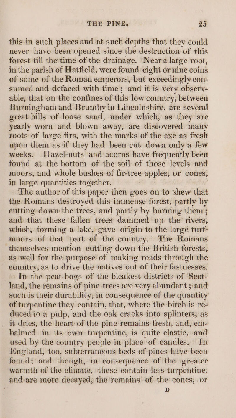 this in such places and at such depths that they could never have been opened since the destruction of this forest till the time of the drainage. Neara large root, in the parish of Hatfield, were found eight or nine coins of some of the Roman emperors, but exceedingly con- sumed and defaced with time; and it is very observ- able, that on the confines of this low country, between Burningham and Brumby in Lincolnshire, are several great hills of loose sand, under which, as they are yearly worn and blown away, are discovered many roots of large firs, with the marks of the axe as fresh upon them as if they had been cut down only a few weeks. Hazel-nuts and acorns have frequently been found at the bottom of the soil of those levels and moors, and whole bushes of fir-tree apples, or cones, in large quantities together. The author of this paper then goes on to shew that the Romans destroyed this immense forest, partly by eutting down the trees, and partly by burning them ; and that these fallen trees dammed up the rivers, which, forming a lake, gave origin to the large turf- moors of that part of the country. The Romans themselves mention cutting down the British forests, as well for the purpose of making roads through the eountry, as to drive the natives out of their fastnesses. In the peat-bogs of the bleakest districts of Seot- land, the remains of pine trees are very abundant ; and such is their durability, in consequence of the quantity of turpentine they contain, that, where the birch is re- duced to a pulp, and the oak cracks into splinters, as it dries, the heart of the pine remains fresh, and, em- balmed in its own turpentine, is quite elastic, and used by the country people in place of candles. In England, too, subterraneous beds of pines have been found; and though, in consequence of the greater warmth of the climate, these contain less turpentine, and are more decayed, the remains of the cones, or D