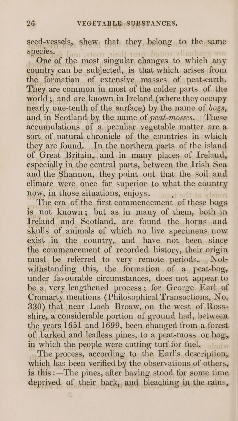 seed-vessels, shew) that, they belong to the same species. One of the most singular changes to which any country can be subjected,. is that which. arises, from the formation of extensive masses. of peat-earth, They are common in. most. of the colder parts. of the world ;, and are known. in Ireland (where they occupy nearly one-tenth of the surface) by the name of bogs, and in Scotland by the name of peat-mosses. ‘These accumulations of a peculiar vegetable matter are a sort. of. natural, chronicle of the countries in which they are found... In. the northern parts of the island of Great Britain, and in many places. of Ireland, especially in the central parts, between the Irish Sea and the Shannon, they point, out. that the soil and climate were once far superior to what. the country now, in those situations, enjoys. The era of the first commencement of these bogs is not known; but as in many of them, both. in Treland and Scotland, are found the horns. and skulls of animals of which no live specimens, now exist in the country, and have not, been. since the commencement of recorded history, their origin must. be referred to very remote periods... Not- withstanding this, the formation of a. peat-bog, under favourable circumstances, does not appear to be a. very lengthened process; for George Karl of Cromarty. mentions (Philosophical Transactions, No. 330) that near Loch Broaw, on the west of Ross-+ shire,.a considerable portion of ground had, between the years 1651 and 1699, been changed from a forest of barked and leafless pines, to a peat-moss. or bog, in which the people were cutting turf for fuel. The process, according to the Earl’s. description, which has been verified by the observations of others, is this :—The pines, after having stood for some time deprived of their bark, and bleaching im the rains,