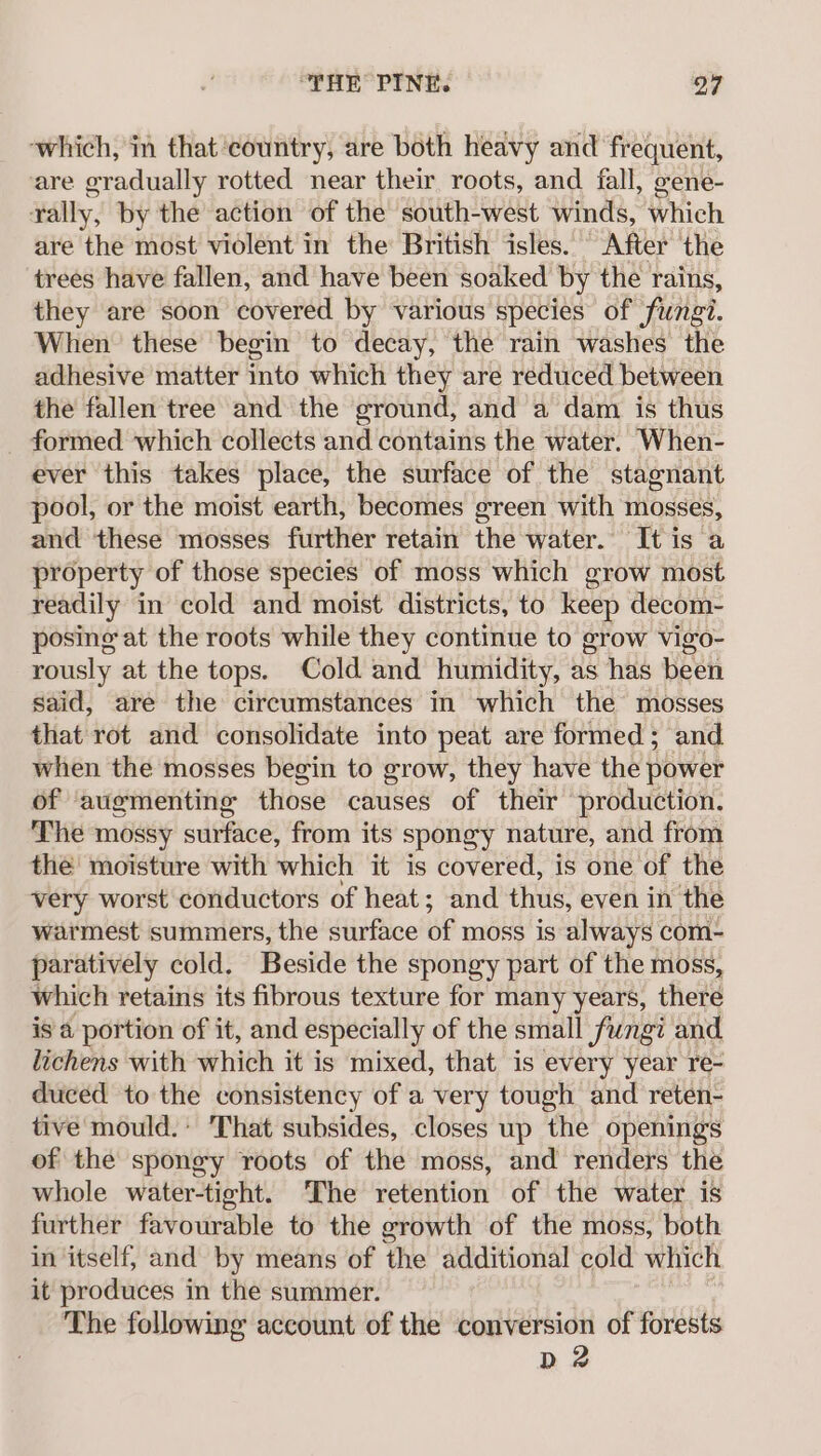 which, in that ‘country, are both heavy and frequent, are gradually rotted near their roots, and fall, eene- rally, by the action of the south-west winds, which are the most violent in the British isles. After the trees have fallen, and have been soaked by the rains, they are soon covered by various species of fungi. When these begin to decay, the rain washes the adhesive matter into which they are reduced between the fallen tree and the ground, and a dam is thus formed which collects and contains the water. When- ever this takes place, the surface of the stagnant pool, or the moist earth, becomes green with mosses, and these mosses further retain the water. It is a property of those species of moss which grow most readily in cold and moist districts, to keep decom- posing at the roots while they continue to grow vigo- rously at the tops. Cold and humidity, as has been said, are the circumstances in which the mosses that rot and consolidate into peat are formed ; and when the mosses begin to grow, they have the power of augmenting those causes of their production. The mossy surface, from its spongy nature, and from the’ moisture with which it is covered, is one of the very worst conductors of heat; and thus, even in the warmest summers, the surface of moss is always com- paratively cold. Beside the spongy part of the moss, which retains its fibrous texture for many years, there is a portion of it, and especially of the small fungi and lichens with which it is mixed, that is every year re- duced to the consistency of a very tough and reten- tive mould.’ That subsides, closes up the openings of the spongy roots of the moss, and renders the whole water-tight. The retention of the water is further favourable to the growth of the moss, both in itself, and by means of the additional cold which it produces in the summer. The following account of the conversion of forests D2