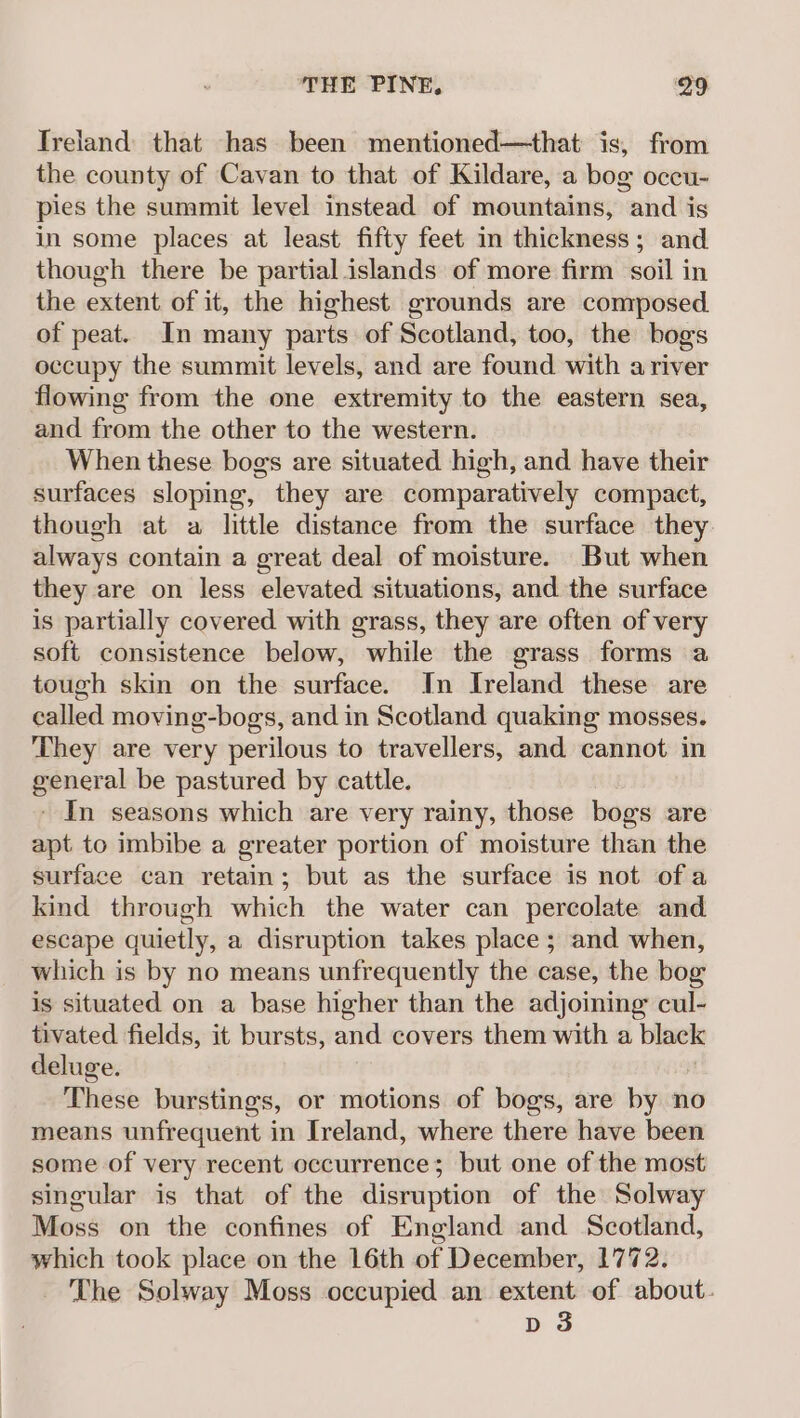 Treland that has been mentioned—that is, from the county of Cavan to that of Kildare, a bog occu- pies the summit level instead of mountains, and is in some places at least fifty feet in thickness; and though there be partial islands of more firm soil j in the extent of it, the highest grounds are composed. of peat. In many parts of Scotland, too, the bogs occupy the summit levels, and are found with a river flowing from the one extremity to the eastern sea, and from the other to the western. When these bogs are situated high, and have their surfaces sloping, they are comparatively compact, though at a little distance from the surface they always contain a great deal of moisture. But when they are on less elevated situations, and the surface is partially covered with grass, they are often of very soft consistence below, while the grass forms a tough skin on the surface. In Iveland these are called moving-bogs, and in Scotland quaking mosses. They are very perilous to travellers, and cannot in general be pastured by cattle. - In seasons which are very rainy, those bogs are apt to imbibe a greater portion of moisture than the surface can retain; but as the surface is not of a kind through which the water can percolate and escape quietly, a disruption takes place ; and when, which is by no means unfrequently the case, the bog is situated on a base higher than the adjoining cul- tivated fields, it bursts, and covers them with a black deluge. These burstings, or motions of bogs, are by no means unfrequent in Ireland, where there have been some of very recent occurrence; but one of the most singular is that of the disruption of the Solway Moss on the confines of England and Scotland, which took place on the 16th of December, 1772 The Solway Moss occupied an extent of about. D3