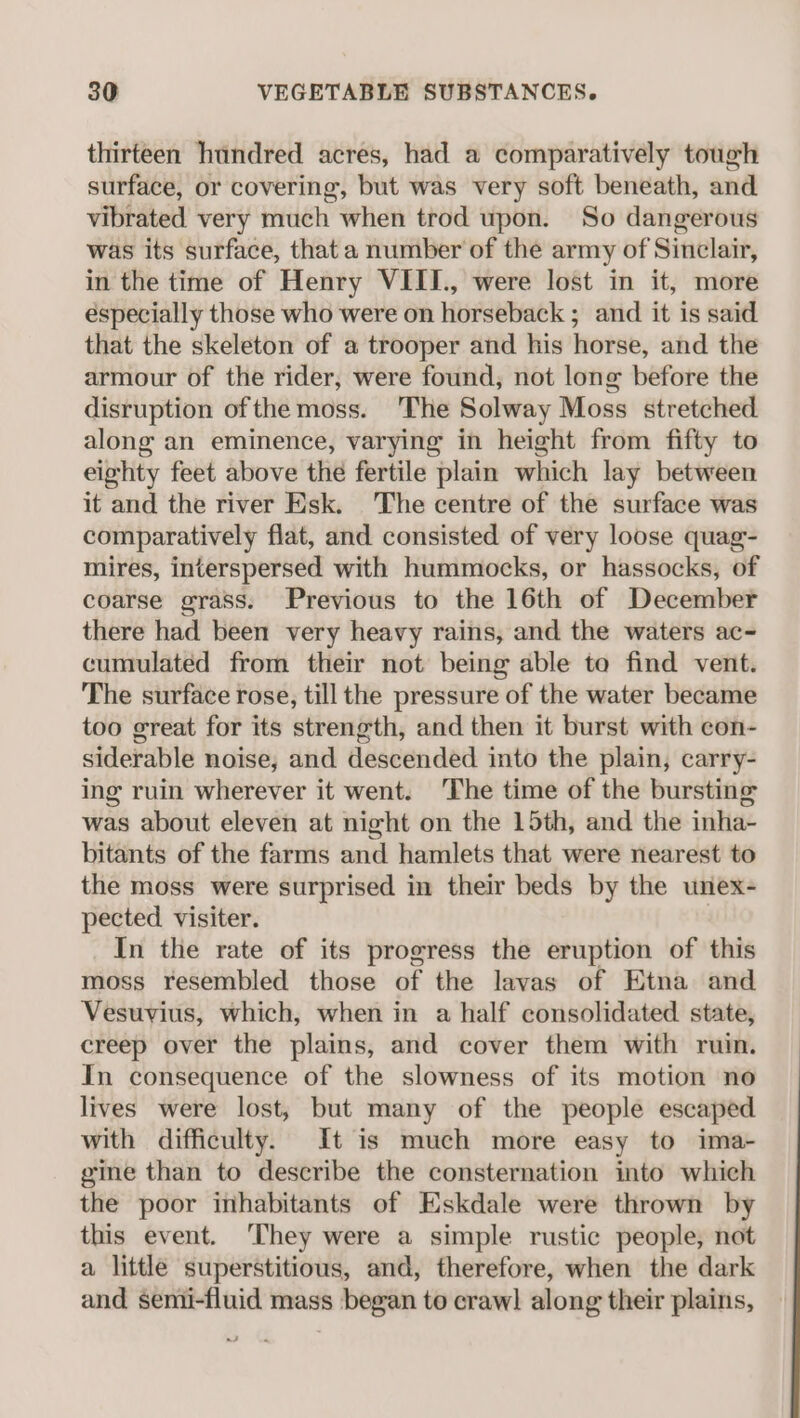 thirteen hundred acres, had a comparatively tough surface, or covering, but was very soft beneath, and vibrated very much when trod upon. So dangerous was its surface, that a number of the army of Sinclair, in the time of Henry VIII., were lost in it, more éspecially those who were on horseback ; and it is said that the skeleton of a trooper and his horse, and the armour of the rider, were found, not long before the disruption ofthe moss. The Solway Moss stretched along an eminence, varying in height from fifty to eighty feet above the fertile plain which lay between it and the river Esk. 'The centre of the surface was comparatively flat, and consisted of very loose quag- mires, interspersed with hummocks, or hassocks, of coarse grass. Previous to the 16th of December there had been very heavy rains, and the waters ac- cumulated from their not being able to find vent. The surface rose, till the pressure of the water became too great for its strength, and then it burst with con- siderable noise, and descended into the plain, carry- ing ruin wherever it went. ‘The time of the bursting was about eleven at night on the 15th, and the inha- bitants of the farms and hamlets that were nearest to the moss were surprised in their beds by the unex- pected visiter. In the rate of its progress the eruption of this moss resembled those of the lavas of Etna and Vesuvius, which, when in a half consolidated state, creep over the plains, and cover them with ruin. In consequence of the slowness of its motion no lives were lost, but many of the people escaped with difficulty. It is much more easy to ima- gine than to describe the consternation into which the poor inhabitants of Eskdale were thrown by this event. ‘They were a simple rustic people, not a little superstitious, and, therefore, when the dark and semi-fluid mass began to crawl along their plains,