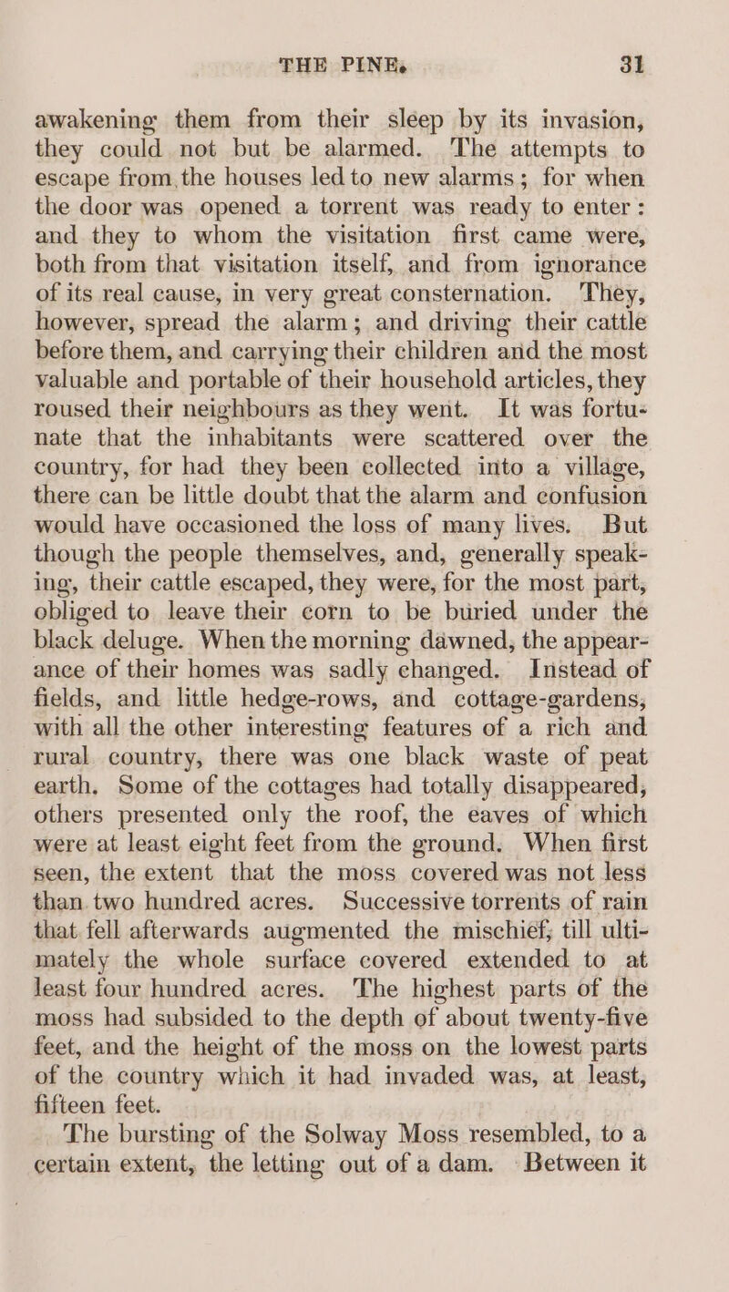 awakening them from their sleep by its invasion, they could not but be alarmed. The attempts to escape from,the houses led to new alarms; for when the door was opened a torrent was ready to enter : and they to whom the visitation first came were, both from that. visitation itself, and from ignorance of its real cause, in very great consternation. They, however, spread the alarm; and driving their cattle before them, and carrying their children and the most valuable and portable of their household articles, they roused their neighbours as they went. It was fortu- nate that the inhabitants were scattered over the country, for had they been collected into a village, there can be little doubt that the alarm and confusion would have occasioned the loss of many lives. But though the people themselves, and, generally speak- ing, their cattle escaped, they were, for the most part, obliged to leave their corn to be buried under the black deluge. When the morning dawned, the appear- ance of their homes was sadly changed. Instead of fields, and little hedge-rows, and cottage-gardens, with all the other interesting features of a rich and rural. country, there was one black waste of peat earth. Some of the cottages had totally disappeared, others presented only the roof, the eaves of which were at least eight feet from the ground. When first seen, the extent that the moss covered was not less than.two hundred acres. Successive torrents of rain that. fell afterwards augmented the mischief; till ulti- mately the whole surface covered extended to at least four hundred acres. The highest parts of the moss had subsided to the depth of about twenty-five feet, and the height of the moss on the lowest parts of the country which it had invaded was, at least, fifteen feet. The bursting of the Solway Moss resembled, to a certain extent, the letting out of adam. Between it