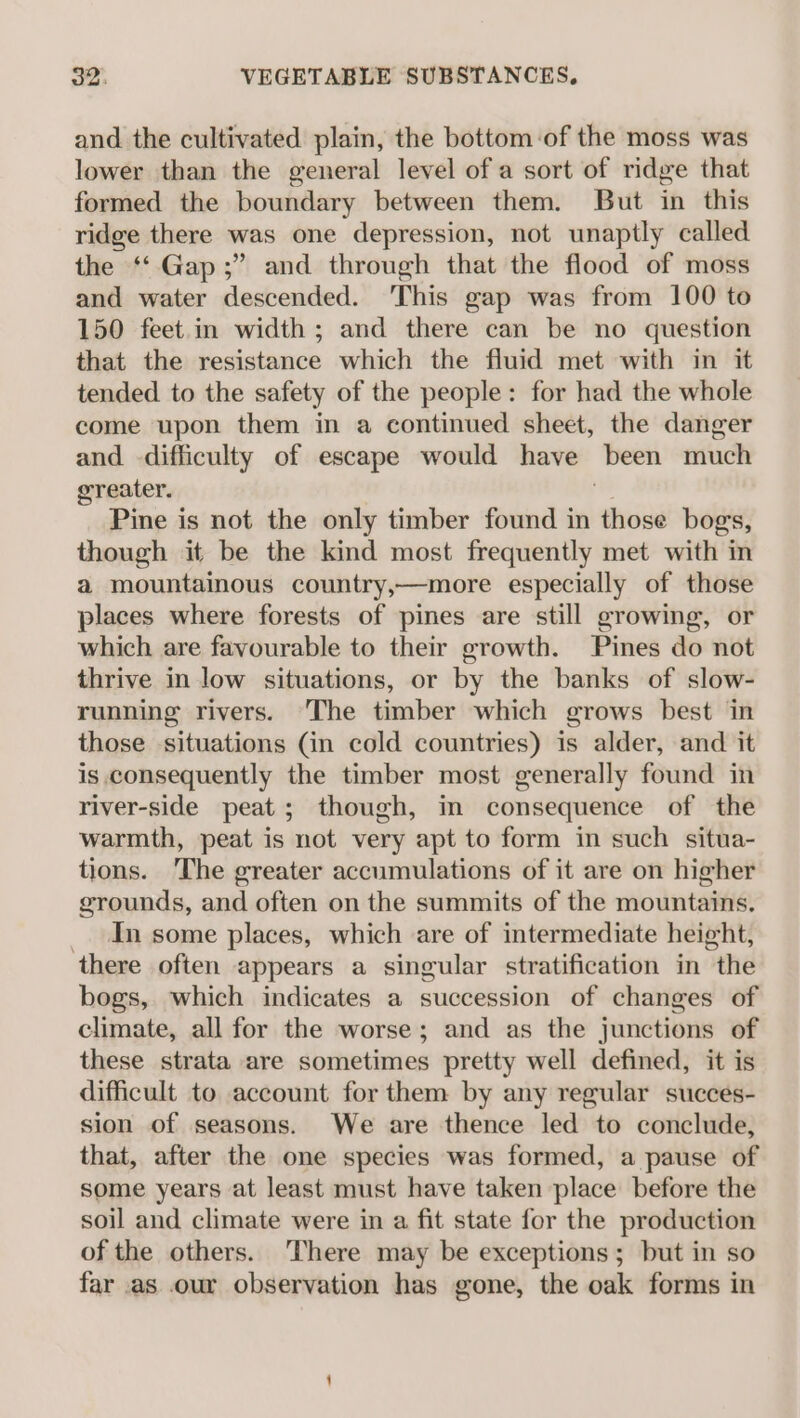 and the cultivated plain, the bottom of the moss was lower than the general level of a sort of ridge that formed the boundary between them. But in this ridge there was one depression, not unaptly called the ‘Gap ;” and through that the flood of moss and water descended. ‘This gap was from 100 to 150 feet.in width; and there can be no question that the resistance which the fluid met with in it tended to the safety of the people: for had the whole come upon them in a continued sheet, the danger and difficulty of escape would have been much greater. Pine is not the only timber found in those bogs, though it be the kind most frequently met with in a mountainous country,—more especially of those places where forests of pines are still growing, or which are favourable to their growth. Pines do not thrive in low situations, or by the banks of slow- running rivers. ‘The timber which grows best in those situations Gin cold countries) is alder, and it is consequently the timber most generally found in river-side peat; though, in consequence of the warmth, peat is not very apt to form in such situa- tions. The greater accumulations of it are on higher grounds, and often on the summits of the mountains. _. In some places, which are of intermediate height, there often appears a singular stratification in the bogs, which indicates a succession of changes of climate, all for the worse; and as the junctions of these strata are sometimes pretty well defined, it is difficult to account for them by any regular succes- sion of seasons. We are thence led to conclude, that, after the one species was formed, a pause of some years at least must have taken place before the soil and climate were in a fit state for the production of the others. ‘There may be exceptions; but in so far as .our observation has gone, the oak forms in