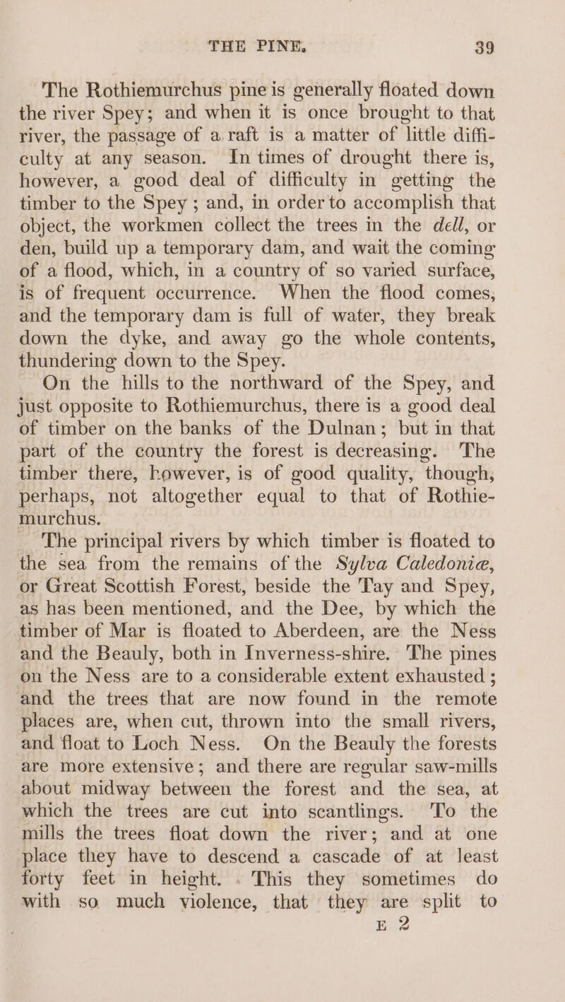 The Rothiemurchus pine is generally floated down the river Spey; and when it is once brought to that river, the passage of a.raft is a matter of little diffi- culty at any season. In times of drought there is, however, a good deal of difficulty in getting the timber to the Spey ; and, in order to accomplish that object, the workmen collect the trees in the dell, or den, build up a temporary dam, and wait the coming: of a flood, which, in a country of so varied surface, is of frequent occurrence. When the flood comes, and the temporary dam is full of water, they break down the dyke, and away go the whole contents, thundering down to the Spey. On the hills to the northward of the Spey, and just opposite to Rothiemurchus, there is a good deal of timber on the banks of the Dulnan; but i in that part of the country the forest is decreasing. The timber there, however, is of good quality, though, perhaps, not altogether equal to that of Rothie- murchus. The principal rivers by which timber is floated to the sea from the remains of the Sylva Caledonia, or Great Scottish Forest, beside the Tay and Spey, as has been mentioned, and the Dee, by which the timber of Mar is floated to Aberdeen, are the Ness and the Beauly, both in Inverness-shire. The pines on the Ness are to a considerable extent exhausted ; and the trees that are now found in the remote places are, when cut, thrown into the small rivers, and float to Loch Ness. On the Beauly the forests are more extensive; and there are regular saw-mills about midway between the forest and the sea, at which the trees are cut into scantlings. To the mills the trees float down the river; and at one place they have to descend a cascade of at least forty feet in height. . This they sometimes do with so much violence, that they are split to E 2