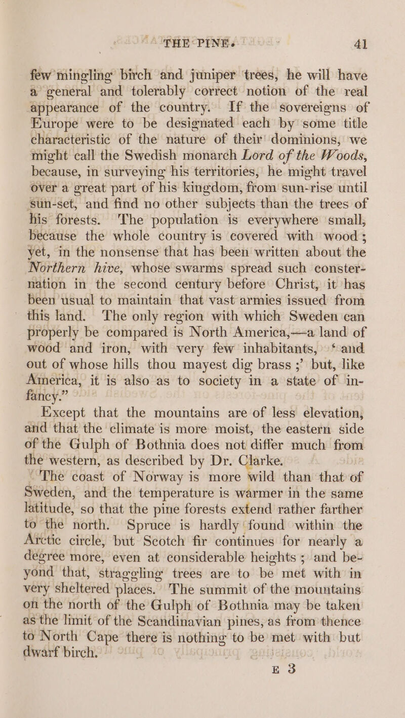 few mingling birch and juniper ‘trees, he will have a general and tolerably correct notion of the real ‘appearance of the country. If the sovereigns of Europe were to be designated each by some title characteristic of the nature of their’ dominions, we might call the Swedish monarch Lord of the Woods, because, in surveying his territories, he micht travel over a great part of his kingdom, from sun-rise until ‘sun-set, and find no other subjects than the trees of his forests. The population is everywhere small, because the whole country is covered with wood ; yet, in the nonsense that has been written about the Northern hive, whose swarms spread such econster- nation in the second century before Christ, it has been usual to maintain that vast armies issued from _ this land. The only region with which Sweden can properly be compared is North America,—a land of wood and iron, with very few inhabitants, ‘and out of whose hills thou mayest dig brass ;’ but, like America, it is also as to society in a state of in- fancy.” ~- Except that the mountains are of less elevation, and that the climate is more moist, the eastern side of the Gulph of Bothnia does not differ much from the western, as described by Dr. Clarke. “The coast of Norway is more wild than that of Sweden, and the temperature is warmer in the same latitude, so that the pine forests extend rather farther to the north. Spruce is hardly found within the Arctic circle, but Scotch fir continues for nearly a degree more, even at considerable heights ; and be- yond that, straggling trees are to be met with in very sheltered places. The summit of the mountains on the north of the Gulph of Bothnia may be taken as the limit of the Scandinavian pines, as from thence to North Cape there is nothing to be met with but dwarf birch) og Bitisel, E 3