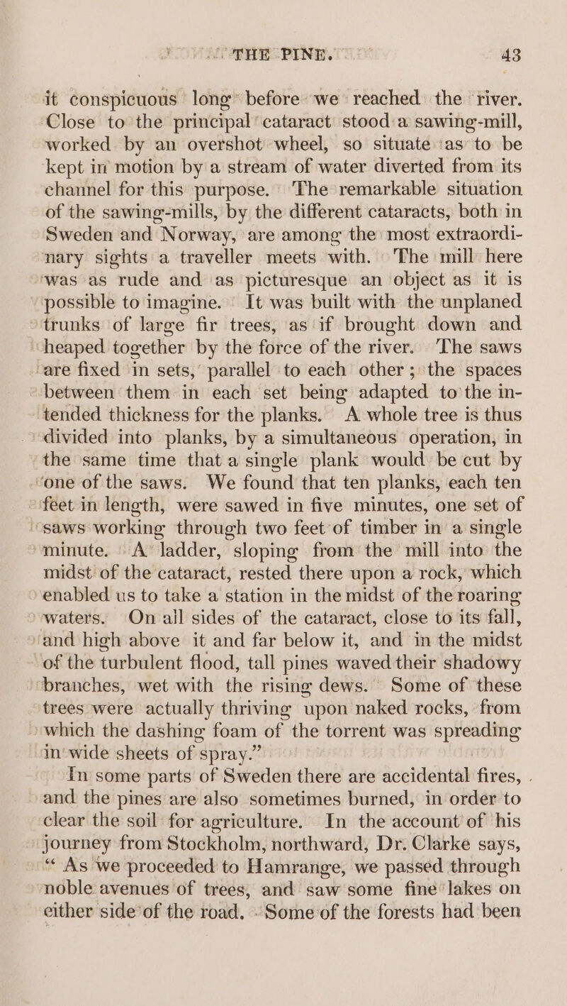 it conspicuous long before we reached the river. Close to the principal ‘cataract stood a sawing-mill, worked by an overshot wheel, so situate as to be kept in motion by a stream of water diverted from its channel for this purpose. The remarkable situation of the sawine-mills, by the different cataracts, both in Sweden and Norway, are among the most extraordi- nary sights a traveller meets with. The mill here ‘was as rude and as picturesque an object as it is possible to imagine. It was built with the unplaned trunks of large fir trees, as if brought down and heaped together by the force of the river. The saws -are fixed in sets,’ parallel to each other ; the spaces between them in each set being adapted to the in- tended thickness for the planks. A whole tree is thus divided into planks, by a simultaneous operation, in the same time that a single plank would: be cut by ‘one of the saws. We found that ten planks, each ten feet in length, were sawed in five minutes, one set of saws working through two feet’of timber in a single ‘minute. A ladder, sloping from the mill into the midst of the cataract, rested there upon a rock, which enabled us to take a station in the midst of the roaring waters. On ail sides of the cataract, close to its fall, ‘and high above it and far below it, and in the midst of the turbulent flood, tall pines waved their shadowy branches, wet with the rising dews. Some of these trees were actually thriving upon naked rocks, from which the dashing foam of the torrent was spreading in'wide sheets of spray.” In some parts of Sweden there are accidental fires, . and the pines are also sometimes burned, in order to clear the soil for agriculture. In the account of his journey from Stockholm, northward, Dr. Clarke says, “As we proceeded to Hamrange, we passed through noble avenues of trees, and saw some fine lakes on either side of the road. - Some of the forests had been