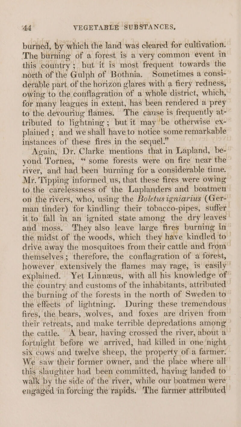 burned, by which the land was cleared for cultivation. The burning of a forest is a very common event in this country ;. but it is most frequent towards the north of the Gulph of Bothnia. Sometimes a consi- derable part. of the horizon glares with a fiery redness, owing to the conflagration of a whole district, which, for many leagues in extent, has been rendered a prey to the devouring flames. The cause is frequently at- tributed to lightning ; but it may ‘be otherwise ex- plained ; and we shall have to notice some remarkable instances of these fires in the sequel.” | Again, Dr. Clarke mentions that in Lapland, be- yond Tornea, “ some forests were on fire near the river, and had been burning for a considerable time. Mr. Tipping informed. us, that these fires were owing to the carelessness of the Laplanders and boatmen on the rivers, who, using the Boletus igniarius (Ger- man tinder) for kindling their tobacco-pipes, suffer it to fall iy an ignited state among the dry leaves’ and moss. ‘hey also leave large fires burning in the midst of the woods, which they have kindled to drive away the mosquitoes from their cattle and from themselves; therefore, the conflagration of a forest, however extensively the flames may rage, is easily” explained. Yet Linneus, with all his knowledge of the country and customs of the inhabitants, attributed the burning of the forests in the north of Sweden to the effects of lightning. During these tremendous fires, the bears, wolves, and foxes are driven from their retreats, and make terrible depredations among the cattle. A bear, having crossed the river, about a fortnight before we arrived, had killed in one night six cows and twelve sheep, the property of a farmer. We saw their former owner, and the place where all this slaughter had been committed, having landed to walk by the side of the river, while our boatmen were engaged in forcing the rapids. The farmer attributed