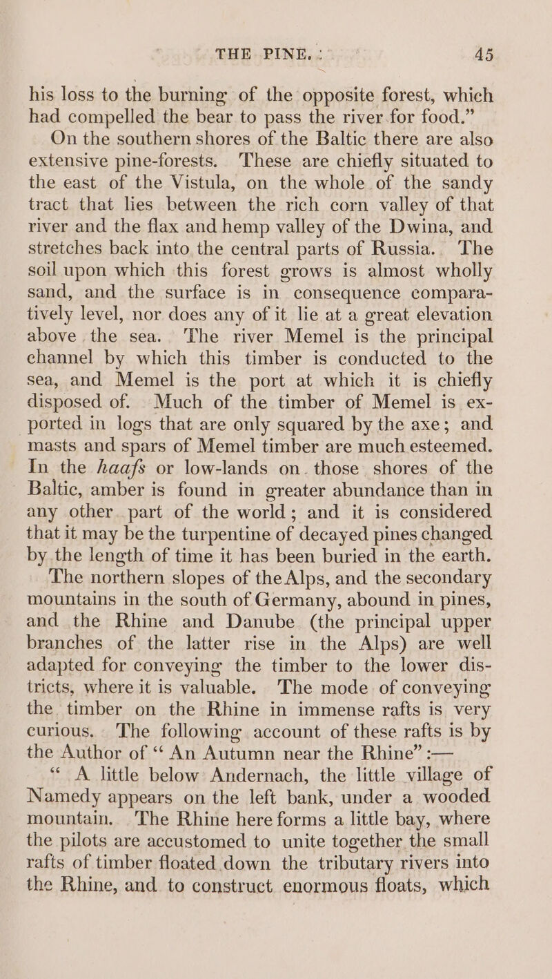 his loss to the burning of the opposite forest, which had compelled the bear to pass the river for food.” On the southern shores of the Baltic there are also extensive pine-forests. These are chiefly situated to the east of the Vistula, on the whole of the sandy tract that lies between the rich corn valley of that river and the flax and hemp valley of the Dwina, and stretches back into the central parts of Russia.. The soil upon which this forest grows is almost wholly sand, and the surface is in consequence compara- tively level, nor does any of it lie at a great elevation above the sea. The river Memel is the principal channel by which this timber is conducted to the sea, and Memel is the port at which it is chiefly disposed of. Much of the timber of Memel is. ex- ported in logs that are only squared by the axe; and masts and spars of Memel timber are much esteemed. In the haafs or low-lands on. those shores of the Baltic, amber is found in greater abundance than in any other part of the world; and it is considered that it may be the turpentine of decayed pines changed by the length of time it has been buried in the earth. The northern slopes of the Alps, and the secondary mountains in the south of Germany, abound in pines, and the Rhine and Danube (the principal upper branches of the latter rise in the Alps) are well adapted for conveying the timber to the lower dis- tricts, where it is valuable. The mode of conveying the timber on the Rhine in immense rafts is very curious. ‘The following account of these rafts is by the Author of “ An Autumn near the Rhine” :-— “A little below: Andernach, the little village of Namedy appears on the left bank, under a wooded mountain. The Rhine here forms a little bay, where the pilots are accustomed to unite together the small rafts of timber floated down the tributary rivers into the Rhine, and to construct enormous floats, which
