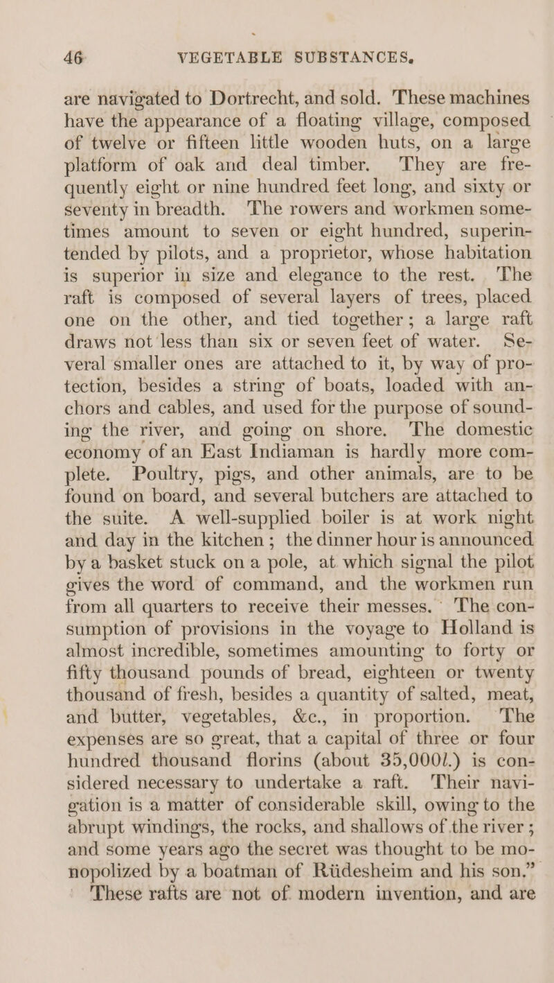are navigated to Dortrecht, and sold. These machines have the appearance of a floating village, composed of twelve or fifteen little wooden huts, on a large platform of oak and deal timber. They are fre- quently eight or nine hundred feet long, and sixty or seventy in breadth. ‘The rowers and workmen some- times amount to seven or eight hundred, superin- tended by pilots, and a proprietor, whose habitation is superior in size and elegance to the rest. The raft is composed of several layers of trees, placed one on the other, and tied together; a large raft draws not less than six or seven feet of water. Se- veral smaller ones are attached to it, by way of pro- tection, besides a string of boats, loaded with an- chors and cables, and used for the purpose of sound- ing the river, and going on shore. The domestic economy of an East Indiaman is hardly more com- plete. Poultry, pigs, and other animals, are to be found on board, and several butchers are attached to the suite. A well-supplied boiler is at work night and day in the kitchen ; the dinner hour is announced by a basket stuck ona pole, at which signal the pilot gives the word of command, and the workmen run from all quarters to receive their messes. The con- sumption of provisions in the voyage to Holland is almost incredible, sometimes amounting to forty or fifty thousand pounds of bread, eighteen or twenty thousand of fresh, besides a quantity of salted, meat, and butter, vegetables, &amp;c., in proportion. The expenses are so great, that a capital of three or four hundred thousand florins (about 35,0001.) is con- sidered necessary to undertake a raft. Their navi- gation is a matter of considerable skill, owing to the abrupt windings, the rocks, and shallows of the river ; and some years ago the secret was thought to be mo- nopolized by a boatman of Riidesheim and his son.” These rafts are not of modern invention, and are